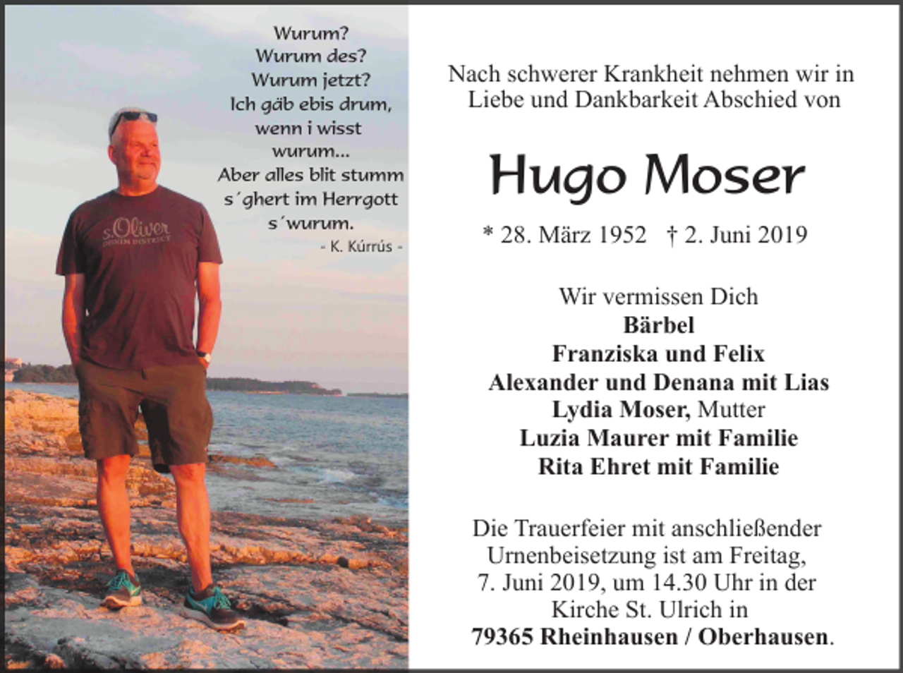 <p>Wurum?<br />Wurum des?<br />Wurum jetzt?<br />Ich gäb ebis drum,<br />wenn i wisst<br />wurum...<br />Aber alles blit stumm<br />s´ghert im Herrgott<br />s´wurum.<br />- K. Kúrrús -</p><p>Nach schwerer Krankheit nehmen wir in<br />Liebe und Dankbarkeit Abschied von</p><p>Hugo Moser<br />* 28. März 1952 † 2. Juni 2019<br />Wir vermissen Dich<br />Bärbel<br />Franziska und Felix<br />Alexander und Denana mit Lias<br />Lydia Moser, Mutter<br />Luzia Maurer mit Familie<br />Rita Ehret mit Familie<br />Die Trauerfeier mit anschließender<br />Urnenbeisetzung ist am Freitag,<br />7. Juni 2019, um 14.30 Uhr in der<br />Kirche St. Ulrich in<br />79365 Rheinhausen / Oberhausen.</p>