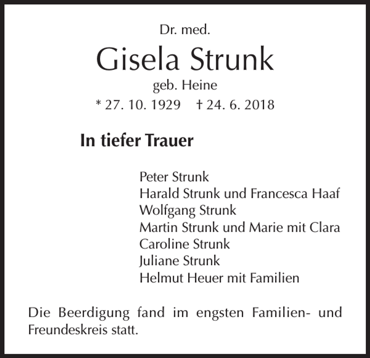 <p>Dr. med.</p><p>Gisela Strunk</p><p>geb. Heine<br />* 27. 10. 1929 † 24. 6. 2018</p><p>In tiefer Trauer<br />Peter Strunk<br />Harald Strunk und Francesca Haaf<br />Wolfgang Strunk<br />Martin Strunk und Marie mit Clara<br />Caroline Strunk<br />Juliane Strunk<br />Helmut Heuer mit Familien<br />Die Beerdigung fand im engsten Familien-­und<br />Freundeskreis statt.</p>