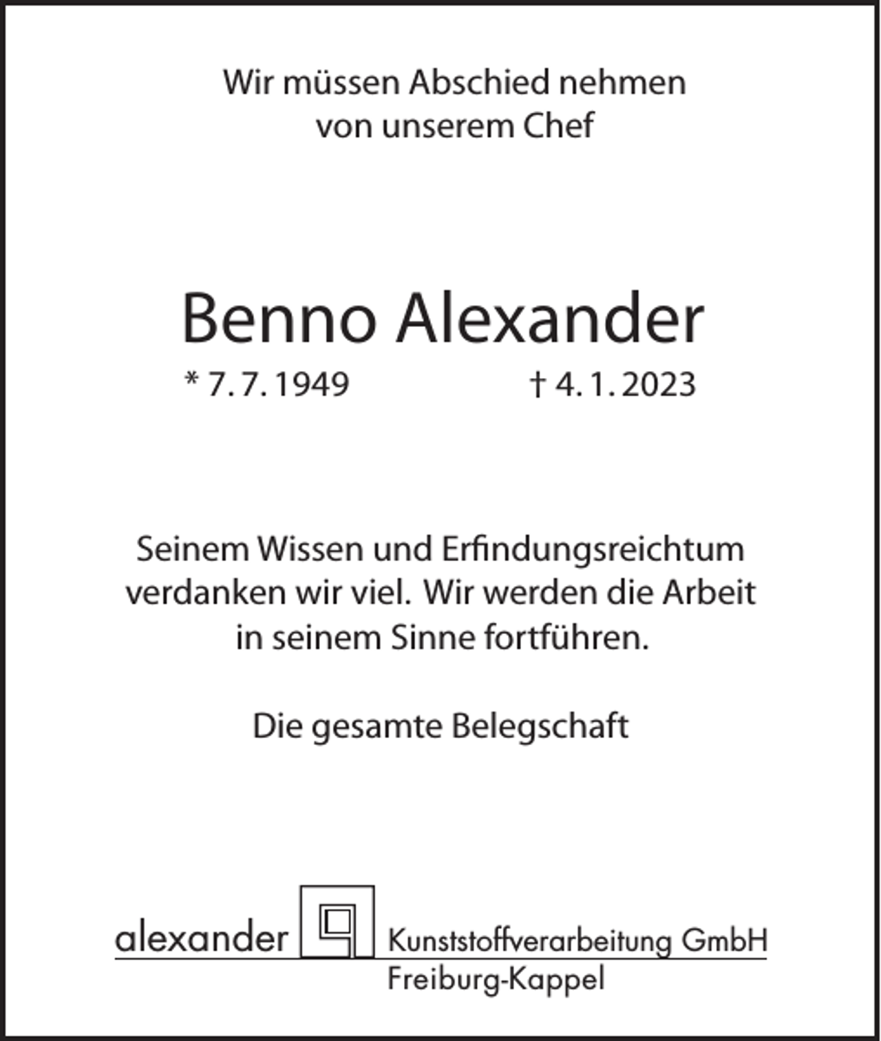 <p>Wir müssen Abschied nehmen<br />von unserem Chef</p><p>Benno Alexander<br />* 7. 7. 1949</p><p>† 4. 1. 2023</p><p>Seinem Wissen und Erfindungsreichtum<br />verdanken wir viel. Wir werden die Arbeit<br />in seinem Sinne fortführen.<br />Die gesamte Belegschaft</p><p>alexander</p><p>Kunststoffverarbeitung GmbH<br />Freiburg-Kappel</p>