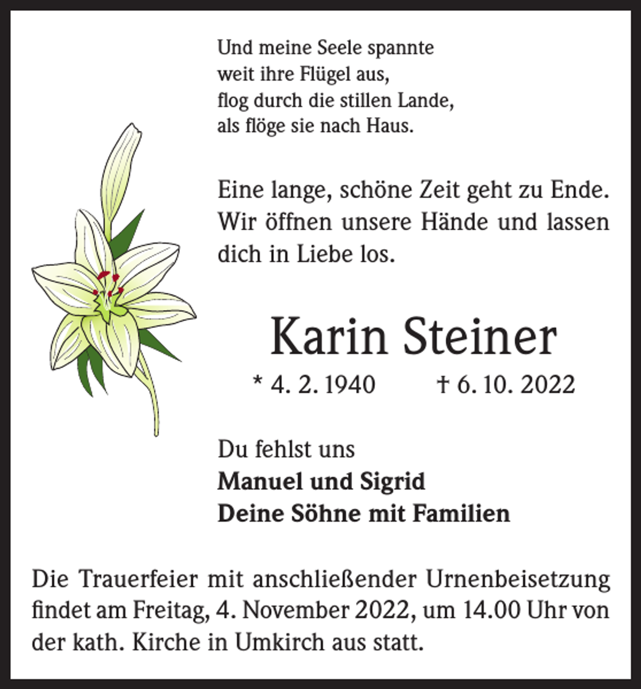 <p>Und meine Seele spannte<br />weit ihre Flügel aus,<br />flog durch die stillen Lande,<br />als flöge sie nach Haus.</p><p>Eine lange, schöne Zeit geht zu Ende.<br />Wir öffnen unsere Hände und lassen<br />dich in Liebe los.</p><p>Karin Steiner<br />* 4. 2. 1940</p><p>† 6. 10. 2022</p><p>Du fehlst uns<br />Manuel und Sigrid<br />Deine Söhne mit Familien<br />Die Trauerfeier mit anschließender Urnenbeisetzung<br />findet am Freitag, 4. November 2022, um 14.00 Uhr von<br />der kath. Kirche in Umkirch aus statt.</p>