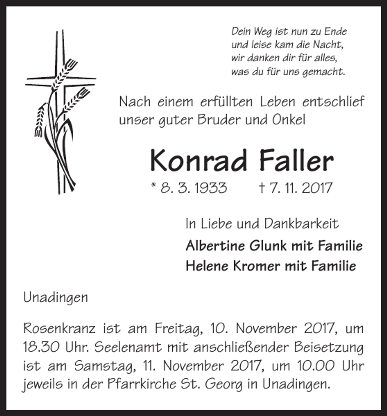 <p>Dein Weg ist nun zu Ende<br />und leise kam die Nacht,<br />wir danken dir für alles,<br />was du für uns gemacht.</p><p>Nach einem erfüllten Leben entschlief<br />unser guter Bruder und Onkel</p><p>Konrad Faller<br />* 8. 3. 1933 † 7. 11. 2017</p><p>In Liebe und Dankbarkeit<br />Albertine Glunk mit Familie<br />Helene Kromer mit Familie<br />Unadingen<br />Rosenkranz ist am Freitag, 10. November 2017, um<br />18.30 Uhr. Seelenamt mit anschließender Beisetzung<br />ist am Samstag, 11. November 2017, um 10.00 Uhr<br />jeweils in der Pfarrkirche St. Georg in Unadingen.</p>