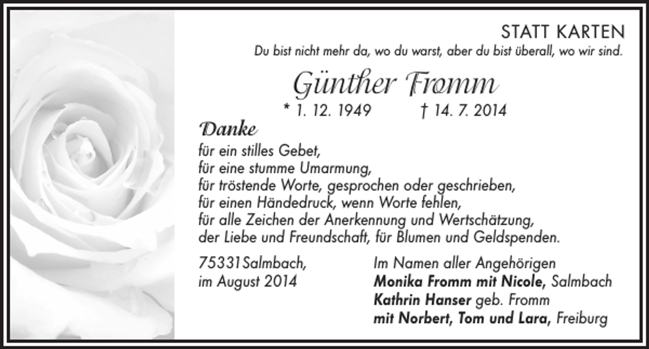 <p>STATT KARTEN</p><p>Du bist nicht mehr da, wo du warst, aber du bist überall, wo wir sind.</p><p>Günther Fromm</p><p>Danke</p><p>* 1. 12. 1949 † 14. 7. 2014</p><p>für ein stilles Gebet,<br />für eine stumme Umarmung,<br />für tröstende Worte, gesprochen oder geschrieben,<br />für einen Händedruck, wenn Worte fehlen,<br />für alle Zeichen der Anerkennung und Wertschätzung,<br />der Liebe und Freundschaft, für Blumen und Geldspenden.<br />75331Salmbach,<br />Im Namen aller Angehörigen<br />im August 2014<br />Monika Fromm mit Nicole, Salmbach<br />Kathrin Hanser geb. Fromm<br />mit Norbert, Tom und Lara, Freiburg</p>