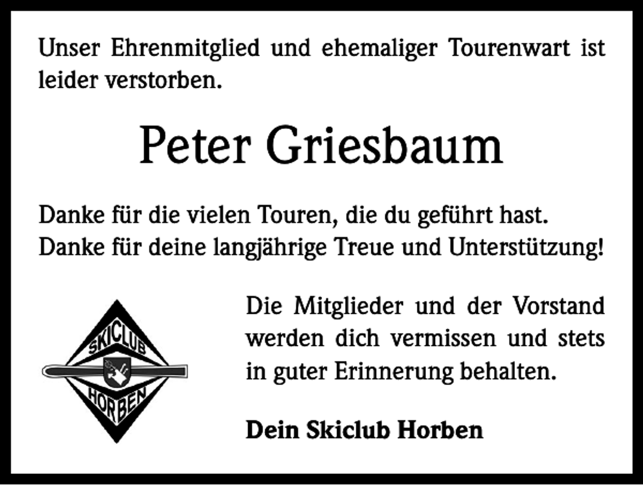 <p>Unser Ehrenmitglied und ehemaliger Tourenwart ist<br />leider verstorben.</p><p>Peter Griesbaum<br />Danke für die vielen Touren, die du geführt hast.<br />Danke für deine langjährige Treue und Unterstützung!<br />Die Mitglieder und der Vorstand<br />werden dich vermissen und stets<br />in guter Erinnerung behalten.<br />Dein Skiclub Horben</p>