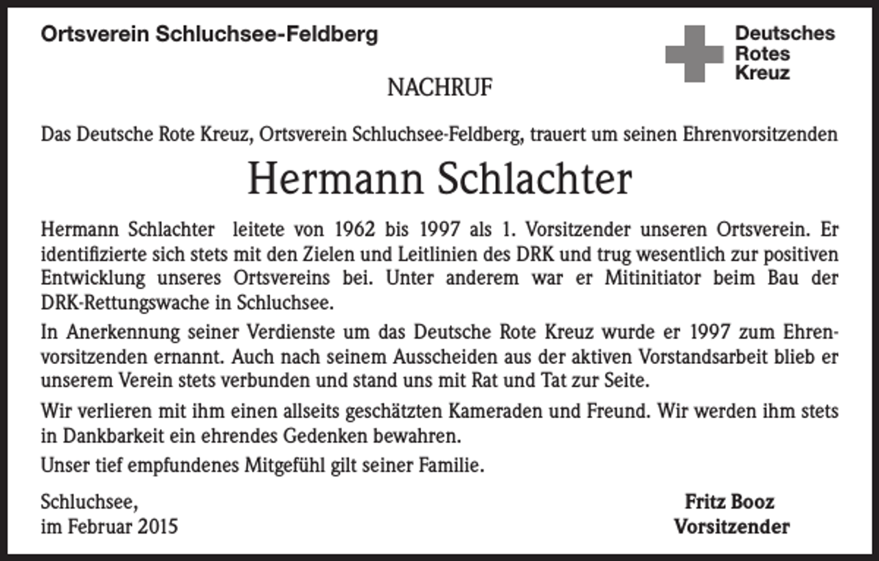 <p>Ortsverein Schluchsee-Feldberg</p><p>NACHRUF</p><p>Deutsches<br />Rotes<br />Kreuz</p><p>Das Deutsche Rote Kreuz, Ortsverein Schluchsee-Feldberg, trauert um seinen Ehrenvorsitzenden</p><p>Hermann Schlachter<br />Hermann Schlachter leitete von 1962 bis 1997 als 1. Vorsitzender unseren Ortsverein. Er<br />identifizierte sich stets mit den Zielen und Leitlinien des DRK und trug wesentlich zur positiven<br />Entwicklung unseres Ortsvereins bei. Unter anderem war er Mitinitiator beim Bau der<br />DRK-Rettungswache in Schluchsee.<br />In Anerkennung seiner Verdienste um das Deutsche Rote Kreuz wurde er 1997 zum Ehrenvorsitzenden ernannt. Auch nach seinem Ausscheiden aus der aktiven Vorstandsarbeit blieb er<br />unserem Verein stets verbunden und stand uns mit Rat und Tat zur Seite.<br />Wir verlieren mit ihm einen allseits geschätzten Kameraden und Freund. Wir werden ihm stets<br />in Dankbarkeit ein ehrendes Gedenken bewahren.<br />Unser tief empfundenes Mitgefühl gilt seiner Familie.<br />Schluchsee,<br />im Februar 2015</p><p>Fritz Booz<br />Vorsitzender</p>