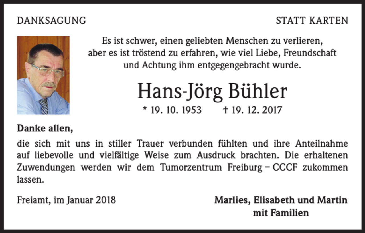 <p>DANKSAGUNG</p><p>STATT KARTEN</p><p>Es ist schwer, einen geliebten Menschen zu verlieren,<br />aber es ist tröstend zu erfahren, wie viel Liebe, Freundschaft<br />und Achtung ihm entgegengebracht wurde.</p><p>Hans-Jörg Bühler<br />* 19. 10. 1953 † 19. 12. 2017<br />Danke allen,<br />die sich mit uns in stiller Trauer verbunden fühlten und ihre Anteilnahme<br />auf liebevolle und vielfältige Weise zum Ausdruck brachten. Die erhaltenen<br />Zuwendungen werden wir dem Tumorzentrum Freiburg – CCCF zukommen<br />lassen.<br />Freiamt, im Januar 2018</p><p>Marlies, Elisabeth und Martin<br />mit Familien</p>