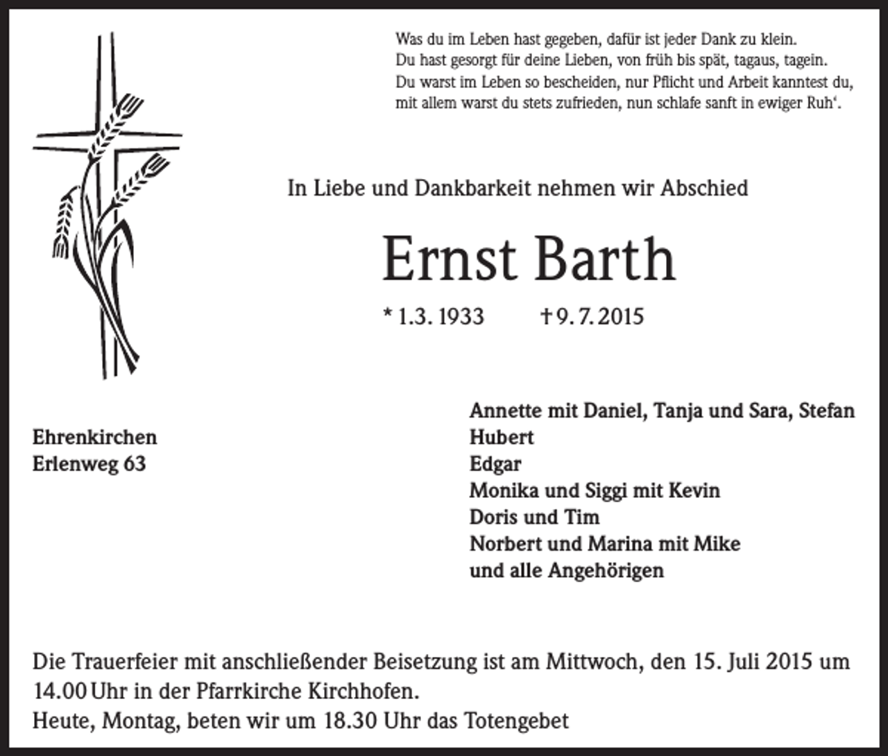 <p>Was du im Leben hast gegeben, dafür ist jeder Dank zu klein.<br />Du hast gesorgt für deine Lieben, von früh bis spät, tagaus, tagein.<br />Du warst im Leben so bescheiden, nur Pflicht und Arbeit kanntest du,<br />mit allem warst du stets zufrieden, nun schlafe sanft in ewiger Ruh‘.</p><p>In Liebe und Dankbarkeit nehmen wir Abschied</p><p>Ernst Barth<br />* 1.3. 1933</p><p>Ehrenkirchen<br />Erlenweg 63</p><p>† 9. 7. 2015</p><p>Annette mit Daniel, Tanja und Sara, Stefan<br />Hubert<br />Edgar<br />Monika und Siggi mit Kevin<br />Doris und Tim<br />Norbert und Marina mit Mike<br />und alle Angehörigen</p><p>Die Trauerfeier mit anschließender Beisetzung ist am Mittwoch, den 15. Juli 2015 um<br />14.00 Uhr in der Pfarrkirche Kirchhofen.<br />Heute, Montag, beten wir um 18.30 Uhr das Totengebet</p>