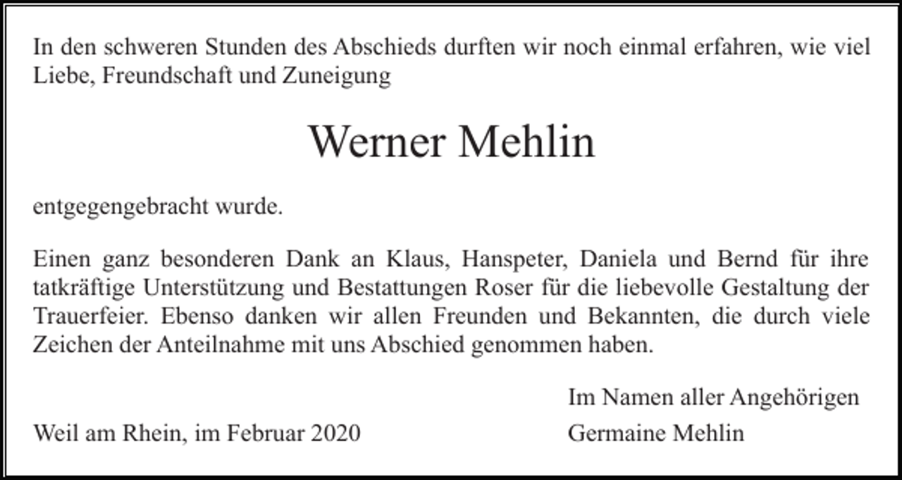 <p>In den schweren Stunden des Abschieds durften wir noch einmal erfahren, wie viel<br />Liebe, Freundschaft und Zuneigung</p><p>Werner Mehlin<br />entgegengebracht wurde.<br />Einen ganz besonderen Dank an Klaus, Hanspeter, Daniela und Bernd für ihre<br />tatkräftige Unterstützung und Bestattungen Roser für die liebevolle Gestaltung der<br />Trauerfeier. Ebenso danken wir allen Freunden und Bekannten, die durch viele<br />Zeichen der Anteilnahme mit uns Abschied genommen haben.</p><p>Weil am Rhein, im Februar 2020</p><p>Im Namen aller Angehörigen<br />Germaine Mehlin</p>