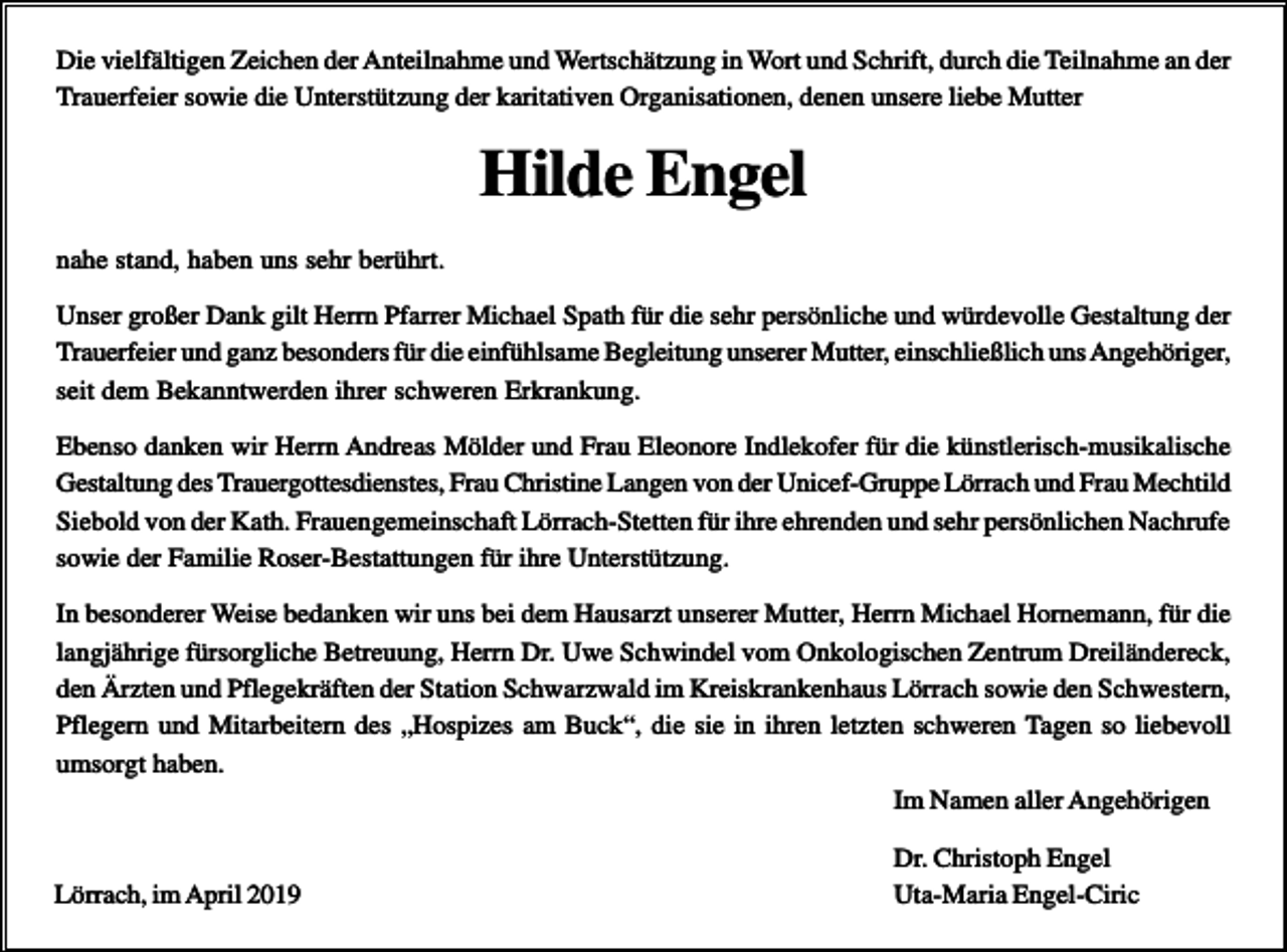 <p>Die vielfältigen Zeichen der Anteilnahme und Wertschätzung in Wort und Schrift, durch die Teilnahme an der<br />Trauerfeier sowie die Unterstützung der karitativen Organisationen, denen unsere liebe Mutter</p><p>Hilde Engel<br />nahe stand, haben uns sehr berührt.<br />Unser großer Dank gilt Herrn Pfarrer Michael Spath für die sehr persönliche und würdevolle Gestaltung der<br />Trauerfeier und ganz besonders für die einfühlsame Begleitung unserer Mutter, einschließlich uns Angehöriger,<br />seit dem Bekanntwerden ihrer schweren Erkrankung.<br />Ebenso danken wir Herrn Andreas Mölder und Frau Eleonore Indlekofer für die künstlerisch-musikalische<br />Gestaltung des Trauergottesdienstes, Frau Christine Langen von der Unicef-Gruppe Lörrach und Frau Mechtild<br />Siebold von der Kath. Frauengemeinschaft Lörrach-Stetten für ihre ehrenden und sehr persönlichen Nachrufe<br />sowie der Familie Roser-Bestattungen für ihre Unterstützung.<br />In besonderer Weise bedanken wir uns bei dem Hausarzt unserer Mutter, Herrn Michael Hornemann, für die<br />langjährige fürsorgliche Betreuung, Herrn Dr. Uwe Schwindel vom Onkologischen Zentrum Dreiländereck,<br />den Ärzten und Pflegekräften der Station Schwarzwald im Kreiskrankenhaus Lörrach sowie den Schwestern,<br />Pflegern und Mitarbeitern des „Hospizes am Buck“, die sie in ihren letzten schweren Tagen so liebevoll<br />umsorgt haben.<br />Im Namen aller Angehörigen<br />Lörrach, im April 2019</p><p>Dr. Christoph Engel<br />Uta-Maria Engel-Ciric</p>