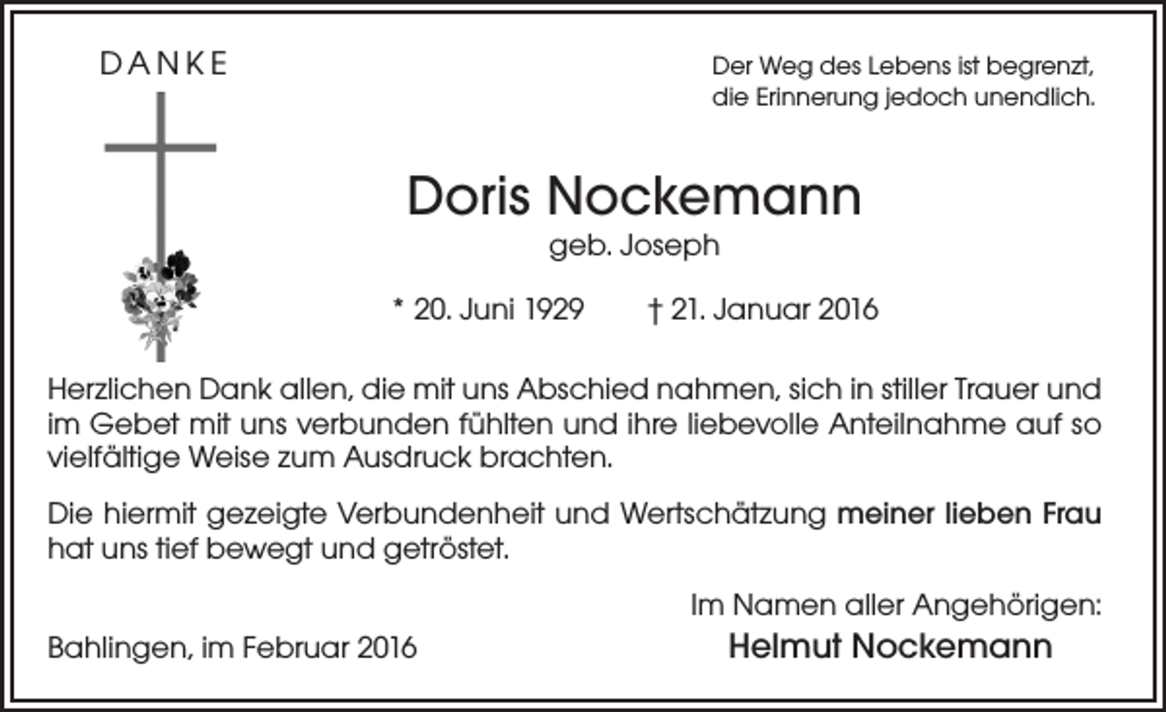 <p>DANKE</p><p>er Weg des Lebens ist begrenzt,<br />D<br />die Erinnerung jedoch unendlich.</p><p>Doris Nockemann<br />geb. Joseph</p><p>* 20. Juni 1929 † 21. Januar 2016<br />Herzlichen Dank allen, die mit uns Abschied nahmen, sich in stiller Trauer und<br />im Gebet mit uns verbunden fühlten und ihre liebevolle Anteilnahme auf so<br />vielfältige Weise zum Ausdruck brachten.<br />Die hiermit gezeigte Verbundenheit und Wertschätzung meiner lieben Frau<br />hat uns tief bewegt und getröstet.<br />Im Namen aller Angehörigen:<br />Bahlingen, im Februar 2016</p><p>Helmut Nockemann</p>