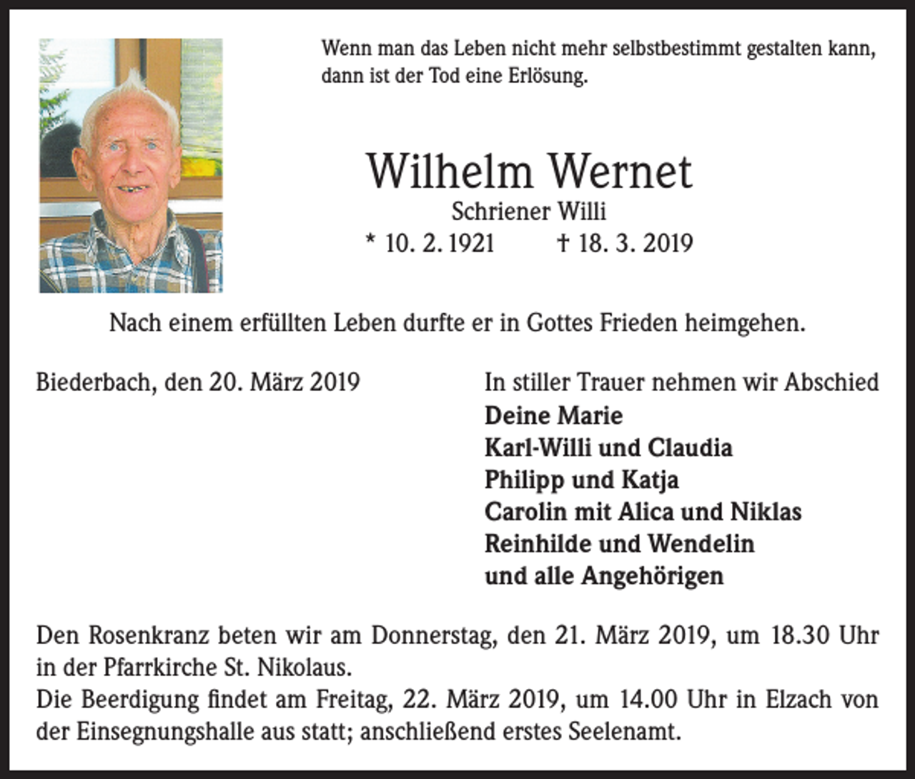 <p>Wenn man das Leben nicht mehr selbstbestimmt gestalten kann,<br />dann ist der Tod eine Erlösung.</p><p>Wilhelm Wernet</p><p>Schriener Willi<br />* 10. 2. 1921<br />† 18. 3. 2019<br />Nach einem erfüllten Leben durfte er in Gottes Frieden heimgehen.<br />Biederbach, den 20. März 2019 In stiller Trauer nehmen wir Abschied<br />Deine Marie<br />Karl-Willi und Claudia<br />Philipp und Katja<br />Carolin mit Alica und Niklas<br />Reinhilde und Wendelin<br />und alle Angehörigen<br />Den Rosenkranz beten wir am Donnerstag, den 21. März 2019, um 18.30 Uhr<br />in der Pfarrkirche St. Nikolaus.<br />Die Beerdigung findet am Freitag, 22. März 2019, um 14.00 Uhr in Elzach von<br />der Einsegnungshalle aus statt; anschließend erstes Seelenamt.</p>