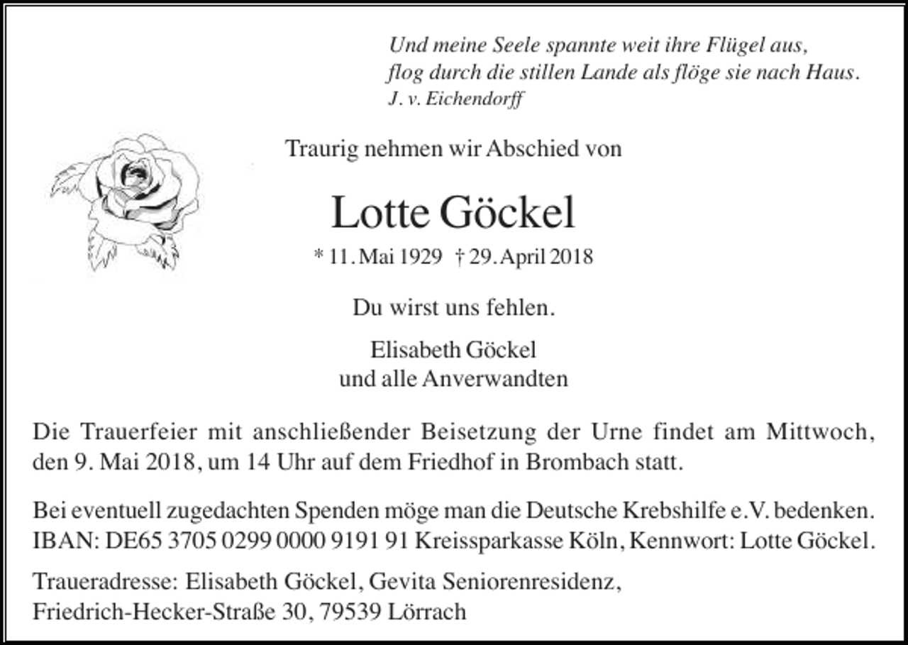 <p>Und meine Seele spannte weit ihre Flügel aus,<br />flog durch die stillen Lande als flöge sie nach Haus.<br />J. v. Eichendorff</p><p>Traurig nehmen wir Abschied von</p><p>Lotte Göckel<br />* 11. Mai 1929 † 29. April 2018</p><p>Du wirst uns fehlen.<br />Elisabeth Göckel<br />und alle Anverwandten<br />Die Trauerfeier mit anschließender Beisetzung der Urne findet am Mittwoch,<br />den 9. Mai 2018, um 14 Uhr auf dem Friedhof in Brombach statt.<br />Bei eventuell zugedachten Spenden möge man die Deutsche Krebshilfe e.V. bedenken.<br />IBAN: DE65 3705 0299 0000 91 Kreissparkasse Köln, Kennwort: Lotte Göckel.<br />Traueradresse: Elisabeth Göckel, Gevita Seniorenresidenz,<br />Friedrich-Hecker-Straße 30, 79539 Lörrach</p>