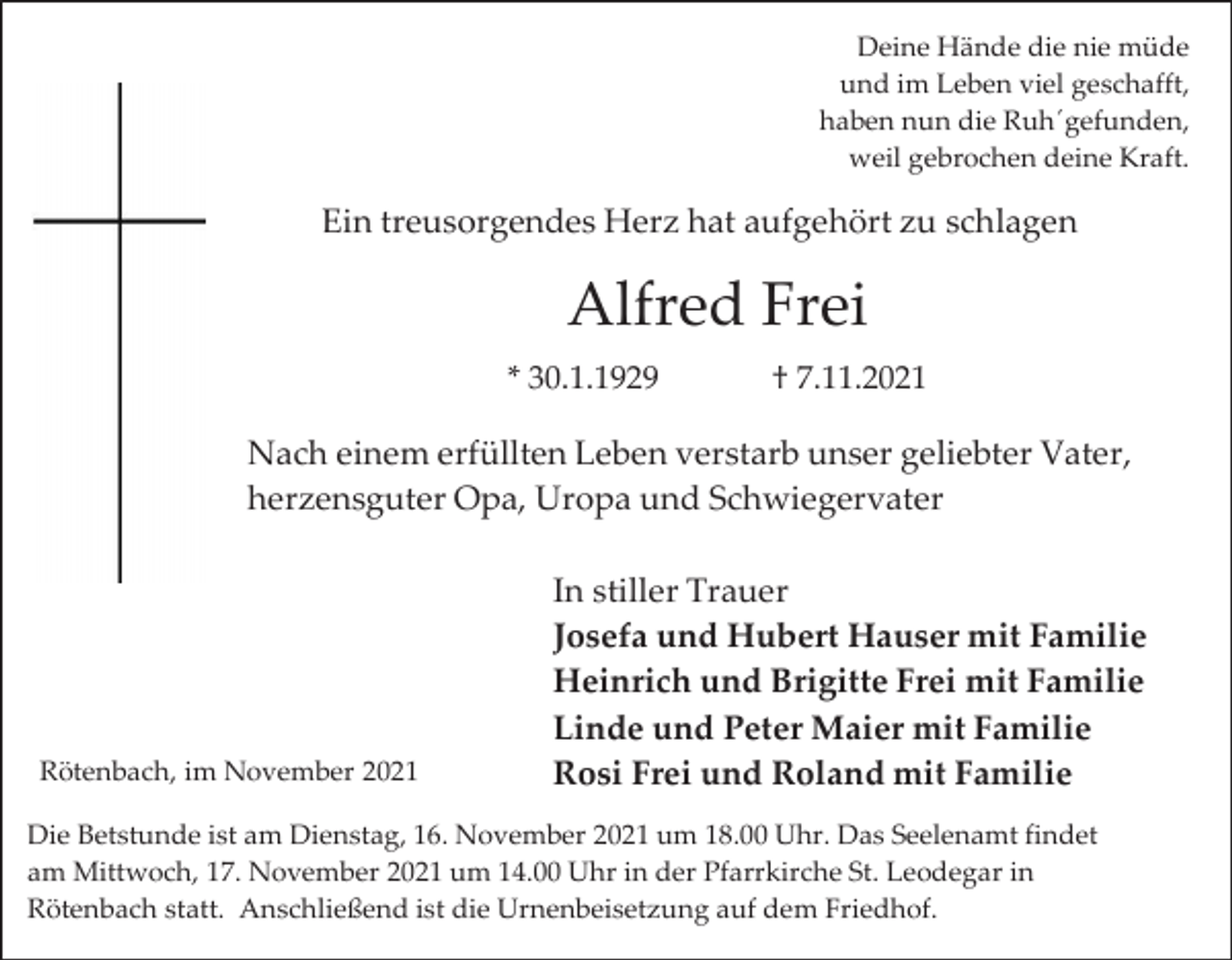 <p>Deine Hände die nie müde<br />und im Leben viel geschafft,<br />haben nun die Ruh´gefunden,<br />weil gebrochen deine Kraft.</p><p>Ein treusorgendes Herz hat aufgehört zu schlagen</p><p>Alfred Frei<br />* 30.1.1929</p><p>† 7.11.2021</p><p>Nach einem erfüllten Leben verstarb unser geliebter Vater,<br />herzensguter Opa, Uropa und Schwiegervater</p><p>Rötenbach, im November 2021</p><p>In stiller Trauer<br />Josefa und Hubert Hauser mit Familie<br />Heinrich und Brigitte Frei mit Familie<br />Linde und Peter Maier mit Familie<br />Rosi Frei und Roland mit Familie</p><p>Die Betstunde ist am Dienstag, 16. November 2021 um 18.00 Uhr. Das Seelenamt findet<br />am Mittwoch, 17. November 2021 um 14.00 Uhr in der Pfarrkirche St. Leodegar in<br />Rötenbach statt. Anschließend ist die Urnenbeisetzung auf dem Friedhof.</p>