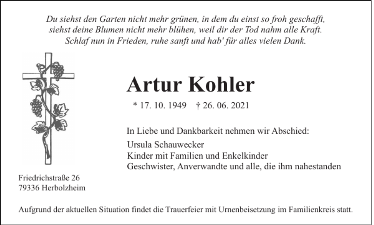 <p>Du siehst den Garten nicht mehr grünen, in dem du einst so froh geschafft,<br />siehst deine Blumen nicht mehr blühen, weil dir der Tod nahm alle Kraft.<br />Schlaf nun in Frieden, ruhe sanft und hab' für alles vielen Dank.</p><p>Artur Kohler<br />* 17. 10. 1949 † 26. 06. 2021<br />In Liebe und Dankbarkeit nehmen wir Abschied:<br />Ursula Schauwecker<br />Kinder mit Familien und Enkelkinder<br />Geschwister, Anverwandte und alle, die ihm nahestanden<br />Friedrichstraße 26<br />79336 Herbolzheim<br />Aufgrund der aktuellen Situation findet die Trauerfeier mit Urnenbeisetzung im Familienkreis statt.</p>