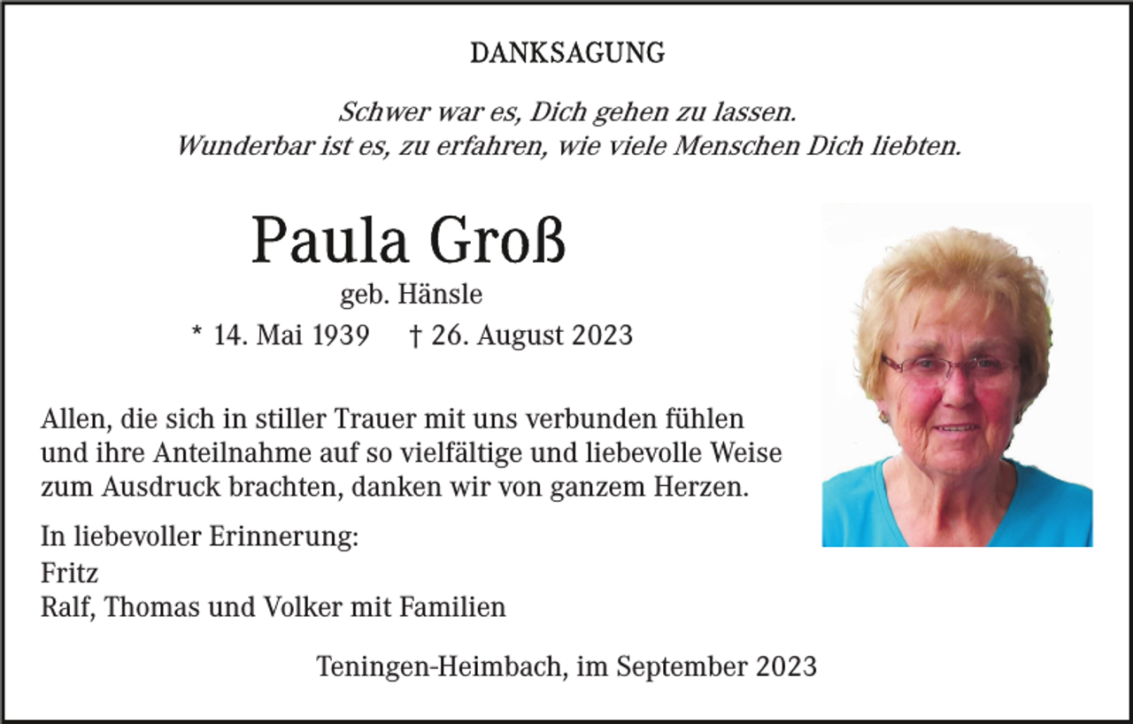 <p>Schwer war es, Dich gehen zu lassen.<br />Wunderbar ist es, zu erfahren, wie viele Menschen Dich liebten.</p><p>geb. Hänsle<br />* 14. Mai 1939 † 26. August 2023<br />Allen, die sich in stiller Trauer mit uns verbunden fühlen<br />und ihre Anteilnahme auf so vielfältige und liebevolle Weise<br />zum Ausdruck brachten, danken wir von ganzem Herzen.<br />In liebevoller Erinnerung:<br />Fritz<br />Ralf, Thomas und Volker mit Familien<br />Teningen-Heimbach, im September 2023</p>