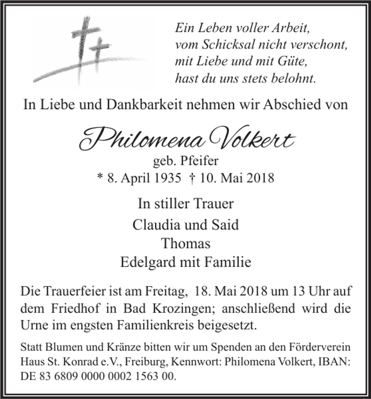 <p>Ei n LLeben<br />Ein<br />e b e n vvoller<br />oll er Ar<br />Arbeit,<br />b eit,<br />vvom<br />o m Schicksal<br />S c hi c ks al nicht<br />ni c ht vverschont,<br />ers c h o nt,<br />mit LiLiebe<br />mit GGüte,<br />mit<br />e b e uund<br />n d mit<br />üt e,<br />hhast<br />ast ddu<br />u uuns<br />ns ststets<br />ets bbelohnt.<br />el o h nt.</p><p>IInn Liebe<br />Li e b e und<br />u n d Dankbarkeit<br />D a n k b ar k eit nehmen<br />n e h m e n wir<br />wir Abschied<br />A bs c hi e d von<br />von</p><p>Philomena<br />Philo<br />me n a Volkert<br />Volkert<br />ggeb.<br />e b. Pfeifer<br />Pf eif er<br />** 8.<br />8. April<br />A pril 11935<br />9 3 5 †† 110.<br />0. Mai<br />M ai 22</p><p>IInn stiller<br />still er Trauer<br />Tr a u er<br />Cl<br />a u di a uund<br />n d SSaid<br />ai d<br />Claudia<br />TThomas<br />h o m as<br />E d el g ar d mit<br />mit FFamilie<br />a mili e<br />Edelgard<br />Di e TrTrauerfeier<br />Die<br />a u erf ei er ist<br />istaam<br />m FrFreitag,<br />eit a g, 118.<br />8. Mai<br />M ai 22018<br />0 1 8 uum<br />m 11 UUhr<br />hr aauf<br />uf<br />ddem<br />e m Friedhof<br />Fri e d h of iin<br />n Bad<br />B a d Krozingen;<br />Kr o zi n g e n; aanschließend<br />ns c hli e ß e n d wird<br />wir d di<br />die<br />e<br />Urne<br />Ur<br />n e i im<br />m eengsten<br />n gst e n FFamilienkreis<br />a mili e n kr eis bbeigesetzt.<br />ei g es et zt.<br />St att Blumen<br />Statt<br />Bl u m e n uund<br />n d Kränze<br />Kr ä n z e bitt<br />bitten<br />e n wir<br />wir uum<br />m SSpenden<br />p e n d e n aan<br />n dden<br />e n FFörderverein<br />ör d er v er ei n<br />St. KKonrad<br />Volkert,<br />HHaus<br />a us St.<br />o nr a d e.e.V.,<br />V., FrFreiburg,<br />ei b ur g, KKennwort:<br />e n n w ort: PPhilomena<br />hil o m e n a Vol<br />k ert, I IBAN:<br />B A N:<br />DDE<br />E 88 66809<br />8 0 9 00000002<br />2 11563<br />5 6 3 000.<br />0.</p>