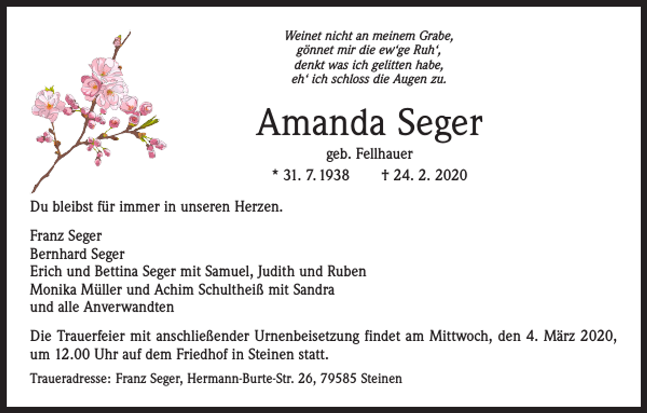 <p>Weinet nicht an meinem Grabe,<br />gönnet mir die ew‘ge Ruh‘,<br />denkt was ich gelitten habe,<br />eh‘ ich schloss die Augen zu.</p><p>Amanda Seger<br />geb. Fellhauer<br />* 31. 7. 1938 † 24. 2. 2020</p><p>Du bleibst für immer in unseren Herzen.<br />Franz Seger<br />Bernhard Seger<br />Erich und Bettina Seger mit Samuel, Judith und Ruben<br />Monika Müller und Achim Schultheiß mit Sandra<br />und alle Anverwandten<br />Die Trauerfeier mit anschließender Urnenbeisetzung findet am Mittwoch, den 4. März 2020,<br />um 12.00 Uhr auf dem Friedhof in Steinen statt.<br />Traueradresse: Franz Seger, Hermann-Burte-Str. 26, 79585 Steinen</p>
