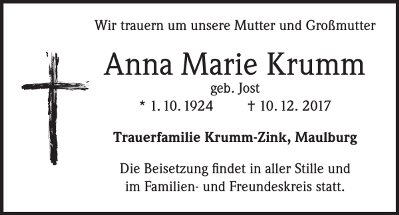 <p>Wir trauern um unsere Mutter und Großmutter</p><p>Anna Marie Krumm<br />geb. Jost<br />* 1. 10. 1924<br />† 10. 12. 2017</p><p>Trauerfamilie Krumm-Zink, Maulburg<br />Die Beisetzung findet in aller Stille und<br />im Familien- und Freundeskreis statt.</p>