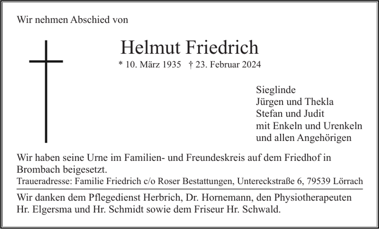 <p>Wir nehmen Abschied von</p><p>Helmut Friedrich<br />* 10. März 1935 † 23. Februar 2024</p><p>Sieglinde<br />Jürgen und Thekla<br />Stefan und Judit<br />mit Enkeln und Urenkeln<br />und allen Angehörigen<br />Wir haben seine Urne im Familien- und Freundeskreis auf dem Friedhof in<br />Brombach beigesetzt.<br />Traueradresse: Familie Friedrich c/o Roser Bestattungen, Untereckstraße 6, 79539 Lörrach</p><p>Wir danken dem Pflegedienst Herbrich, Dr. Hornemann, den Physiotherapeuten<br />Hr. Elgersma und Hr. Schmidt sowie dem Friseur Hr. Schwald.</p>