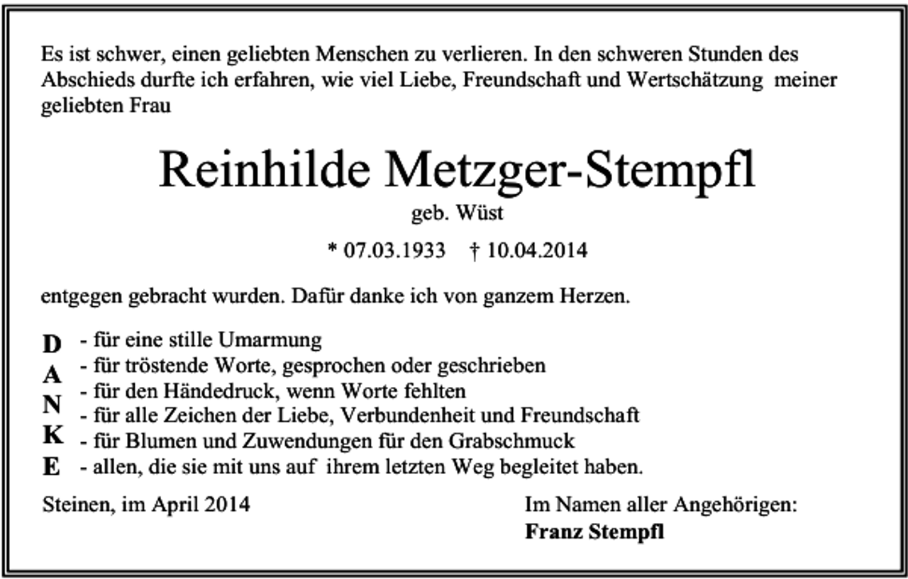 <p>Es ist schwer, einen geliebten Menschen zu verlieren. In den schweren Stunden des<br />Abschieds durfte ich erfahren, wie viel Liebe, Freundschaft und Wertschätzung meiner<br />geliebten Frau</p><p>Reinhilde Metzger-Stempfl<br />geb. Wüst<br />* 07.03.1933</p><p>† 10.04.2014</p><p>entgegen gebracht wurden. Dafür danke ich von ganzem Herzen.</p><p>D<br />A<br />N<br />K<br />E</p><p>- für eine stille Umarmung<br />- für tröstende Worte, gesprochen oder geschrieben<br />- für den Händedruck, wenn Worte fehlten<br />- für alle Zeichen der Liebe, Verbundenheit und Freundschaft<br />- für Blumen und Zuwendungen für den Grabschmuck<br />- allen, die sie mit uns auf ihrem letzten Weg begleitet haben.</p><p>Steinen, im April 2014</p><p>Im Namen aller Angehörigen:<br />Franz Stempfl</p>