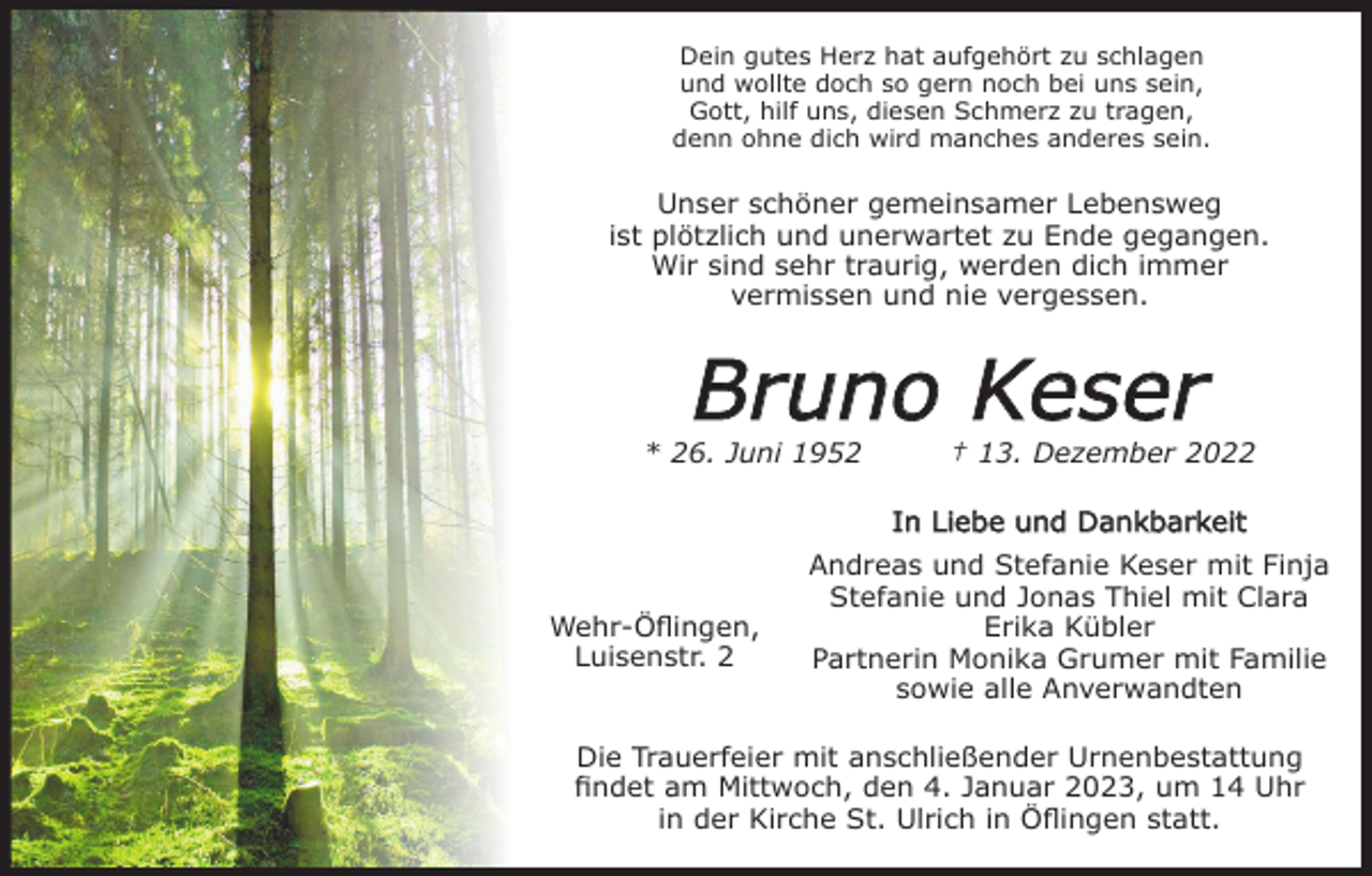 <p>Dein gutes Herz hat aufgehört zu schlagen<br />und wollte doch so gern noch bei uns sein,<br />Gott, hilf uns, diesen Schmerz zu tragen,<br />denn ohne dich wird manches anderes sein.</p><p>Unser schöner gemeinsamer Lebensweg<br />ist plötzlich und unerwartet zu Ende gegangen.<br />Wir sind sehr traurig, werden dich immer<br />vermissen und nie vergessen.</p><p>Bruno Keser<br />* 26. Juni 1952</p><p>† 13. Dezember 2022<br />In Liebe und Dankbarkeit</p><p>Wehr-Öflingen,<br />Luisenstr. 2</p><p>Andreas und Stefanie Keser mit Finja<br />Stefanie und Jonas Thiel mit Clara<br />Erika Kübler<br />Partnerin Monika Grumer mit Familie<br />sowie alle Anverwandten</p><p>Die Trauerfeier mit anschließender Urnenbestattung<br />findet am Mittwoch, den 4. Januar 2023, um 14 Uhr<br />in der Kirche St. Ulrich in Öflingen statt.</p>