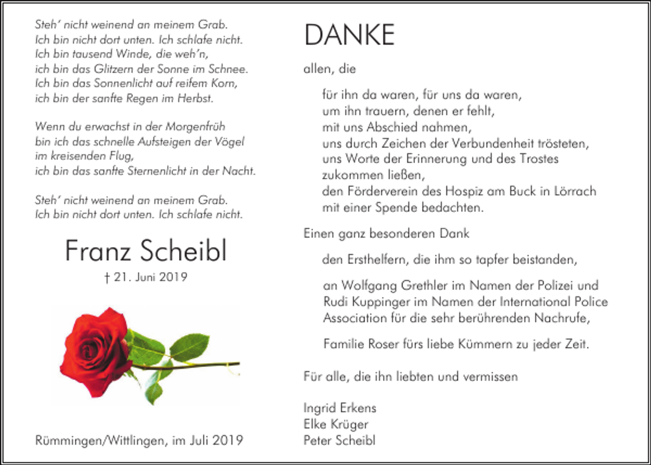 <p>Steh‘ nicht weinend an meinem Grab.<br />Ich bin nicht dort unten. Ich schlafe nicht.<br />Ich bin tausend Winde, die weh’n,<br />ich bin das Glitzern der Sonne im Schnee.<br />Ich bin das Sonnenlicht auf reifem Korn,<br />ich bin der sanfte Regen im Herbst.<br />Wenn du erwachst in der Morgenfrüh<br />bin ich das schnelle Aufsteigen der Vögel<br />im kreisenden Flug,<br />ich bin das sanfte Sternenlicht in der Nacht.<br />Steh‘ nicht weinend an meinem Grab.<br />Ich bin nicht dort unten. Ich schlafe nicht.</p><p>Franz Scheibl<br />† 21. Juni 2019</p><p>DANKE<br />allen, die<br />für ihn da waren, für uns da waren,<br />um ihn trauern, denen er fehlt,<br />mit uns Abschied nahmen,<br />uns durch Zeichen der Verbundenheit trösteten,<br />uns Worte der Erinnerung und des Trostes<br />zukommen ließen,<br />den Förderverein des Hospiz am Buck in Lörrach<br />mit einer Spende bedachten.<br />Einen ganz besonderen Dank<br />den Ersthelfern, die ihm so tapfer beistanden,<br />an Wolfgang Grethler im Namen der Polizei und<br />Rudi Kuppinger im Namen der International Police<br />Association für die sehr berührenden Nachrufe,<br />Familie Roser fürs liebe Kümmern zu jeder Zeit.<br />Für alle, die ihn liebten und vermissen</p><p>Rümmingen/Wittlingen, im Juli 2019</p><p>Ingrid Erkens<br />Elke Krüger<br />Peter Scheibl</p>