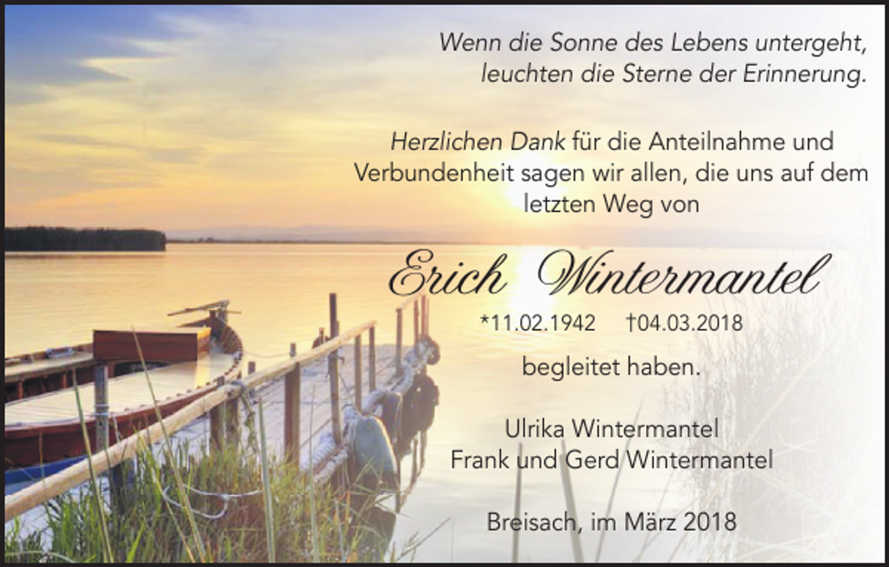 <p>Wenn die Sonne des Lebens untergeht,<br />leuchten die Sterne der Erinnerung.<br />Herzlichen Dank für die Anteilnahme und<br />Verbundenheit sagen wir allen, die uns auf dem<br />letzten Weg von</p><p>Erich Wintermantel<br />*11.02.1942</p><p>†04.03.2018</p><p>begleitet haben.<br />Ulrika Wintermantel<br />Frank und Gerd Wintermantel<br />Breisach, im März 2018</p>