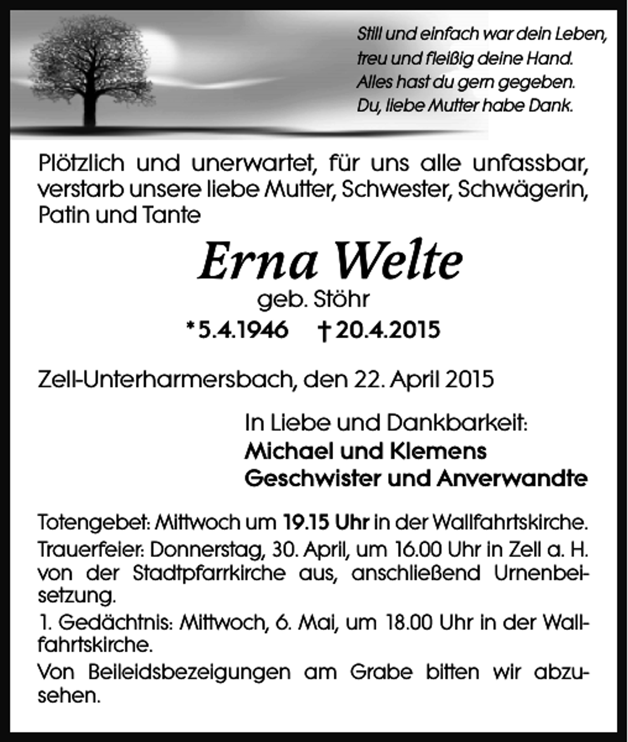 <p>Still und einfach war dein Leben,<br />treu und fleißig deine Hand.<br />Alles hast du gern gegeben.<br />Du, liebe Mutter habe Dank.</p><p>Plötzlich und unerwartet, für uns alle unfassbar,<br />verstarb unsere liebe Mutter, Schwester, Schwägerin,<br />Patin und Tante</p><p>Erna Welte</p><p>geb. Stöhr<br />*5.4.1946 † 20.4.2015</p><p>Zell-Unterharmersbach, den 22. April 2015<br />In Liebe und Dankbarkeit:<br />Michael und Klemens<br />Geschwister und Anverwandte<br />Totengebet: Mittwoch um 19.15 Uhr in der Wallfahrtskirche.<br />Trauerfeier: Donnerstag, 30. April, um 16.00 Uhr in Zell a. H.<br />von der Stadtpfarrkirche aus, anschließend Urnenbeisetzung.<br />1. Gedächtnis: Mittwoch, 6. Mai, um 18.00 Uhr in der Wallfahrtskirche.<br />Von Beileidsbezeigungen am Grabe bitten wir abzusehen.</p>