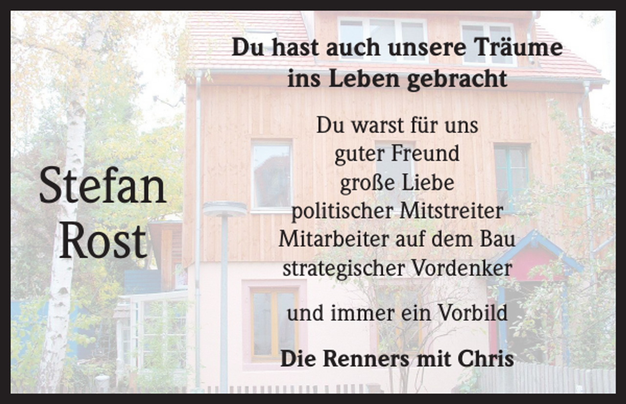 <p>Du hast auch unsere Träume<br />ins Leben gebracht</p><p>Stefan<br />Rost</p><p>Du warst für uns<br />guter Freund<br />große Liebe<br />politischer Mitstreiter<br />Mitarbeiter auf dem Bau<br />strategischer Vordenker<br />und immer ein Vorbild<br />Die Renners mit Chris</p>