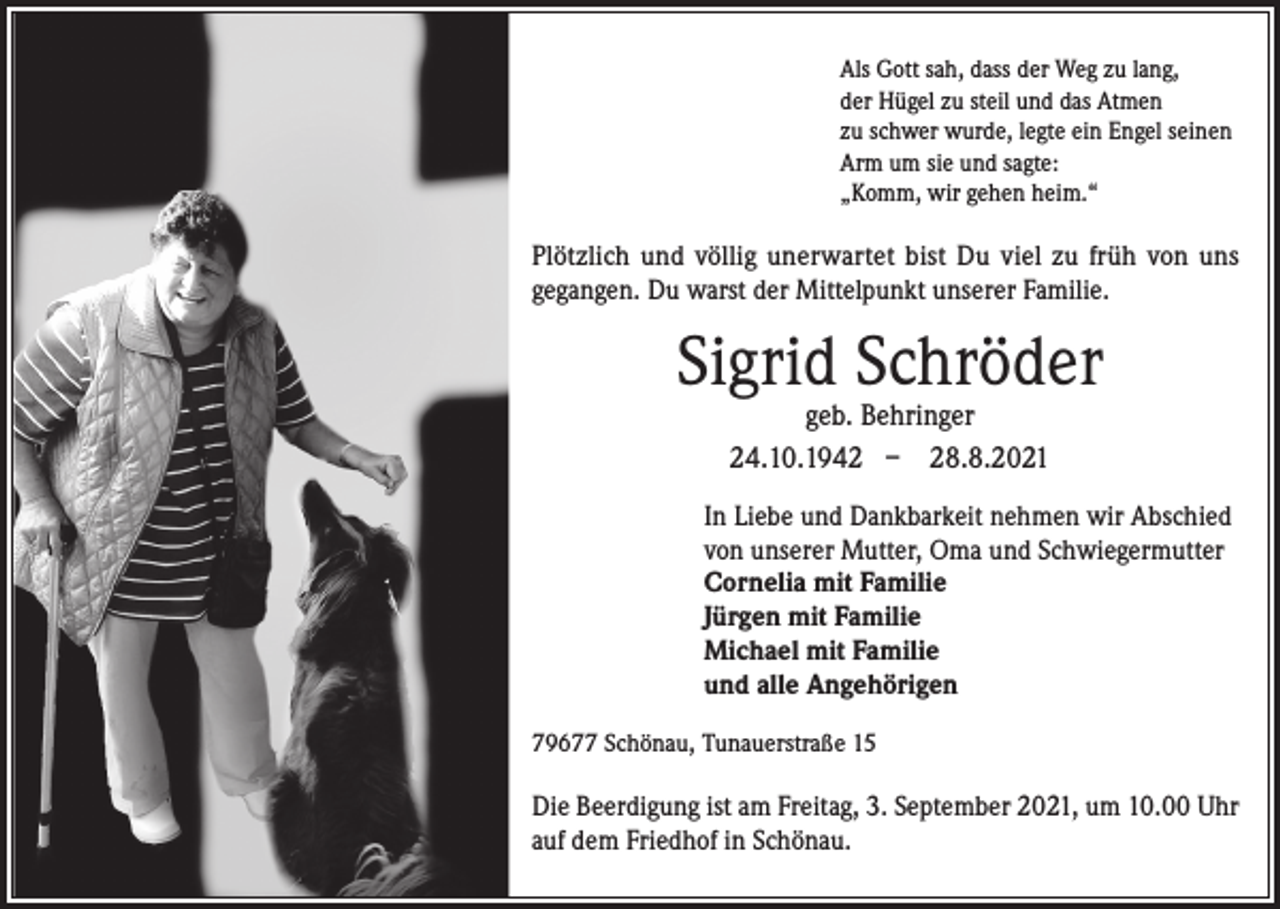 <p>Als Gott sah, dass der Weg zu lang,<br />der Hügel zu steil und das Atmen<br />zu schwer wurde, legte ein Engel seinen<br />Arm um sie und sagte:<br />„Komm, wir gehen heim.“</p><p>Plötzlich und völlig unerwartet bist Du viel zu früh von uns<br />gegangen. Du warst der Mittelpunkt unserer Familie.</p><p>Sigrid Schröder<br />geb. Behringer<br />24.10.1942 – 28.8.2021</p><p>In Liebe und Dankbarkeit nehmen wir Abschied<br />von unserer Mutter, Oma und Schwiegermutter<br />Cornelia mit Familie<br />Jürgen mit Familie<br />Michael mit Familie<br />und alle Angehörigen<br />79677 Schönau, Tunauerstraße 15</p><p>Die Beerdigung ist am Freitag, 3. September 2021, um 10.00 Uhr<br />auf dem Friedhof in Schönau.</p>