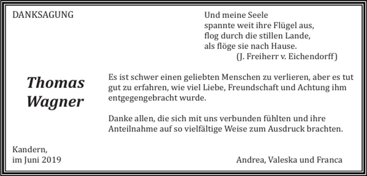 <p>DANKSAGUNG</p><p>Thomas<br />Wagner</p><p>Und meine Seele<br />spannte weit ihre Flü gel aus,<br />flog durch die stillen Lande,<br />als flö ge sie nach Hause.<br />(J.<br />Freiherr v.<br />Eichendorff)<br />Es ist schwer einen geliebten Menschen zu verlieren, aber es tut<br />gut zu erfahren, wie viel Liebe, Freundschaft und Achtung ihm<br />entgegengebracht wurde.<br />Danke allen, die sich mit uns verbunden fü hlten und ihre<br />Anteilnahme auf so vielfä ltige Weise zum Ausdruck brachten.</p><p>Kandern,<br />im Juni 2019</p><p>Andrea, Valeska und Franca</p>
