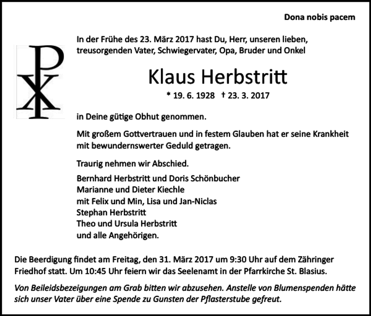 <p>Dona nobis pacem<br />In der Frühe des 23. März 2017 hast Du, Herr, unseren lieben,<br />treusorgenden Vater, Schwiegervater, Opa, Bruder und Onkel</p><p>Klaus Herbstri�<br />* 19. 6. 1928 † 23. 3. 2017<br />in Deine gü�ge Obhut genommen.<br />Mit großem Go�vertrauen und in festem Glauben hat er seine Krankheit<br />mit bewundernswerter Geduld getragen.<br />Traurig nehmen wir Abschied.<br />Bernhard Herbstri� und Doris Schönbucher<br />Marianne und Dieter Kiechle<br />mit Felix und Min, Lisa und Jan­Niclas<br />Stephan Herbstri�<br />Theo und Ursula Herbstri�<br />und alle Angehörigen.<br />Die Beerdigung ﬁndet am Freitag, den 31. März 2017 um 9:30 Uhr auf dem Zähringer<br />Friedhof sta�. Um 10:45 Uhr feiern wir das Seelenamt in der Pfarrkirche St. Blasius.<br />Von Beileidsbezeigungen am Grab bi�en wir abzusehen. Anstelle von Blumenspenden hä�e<br />sich unser Vater über eine Spende zu Gunsten der Pﬂasterstube gefreut.</p>