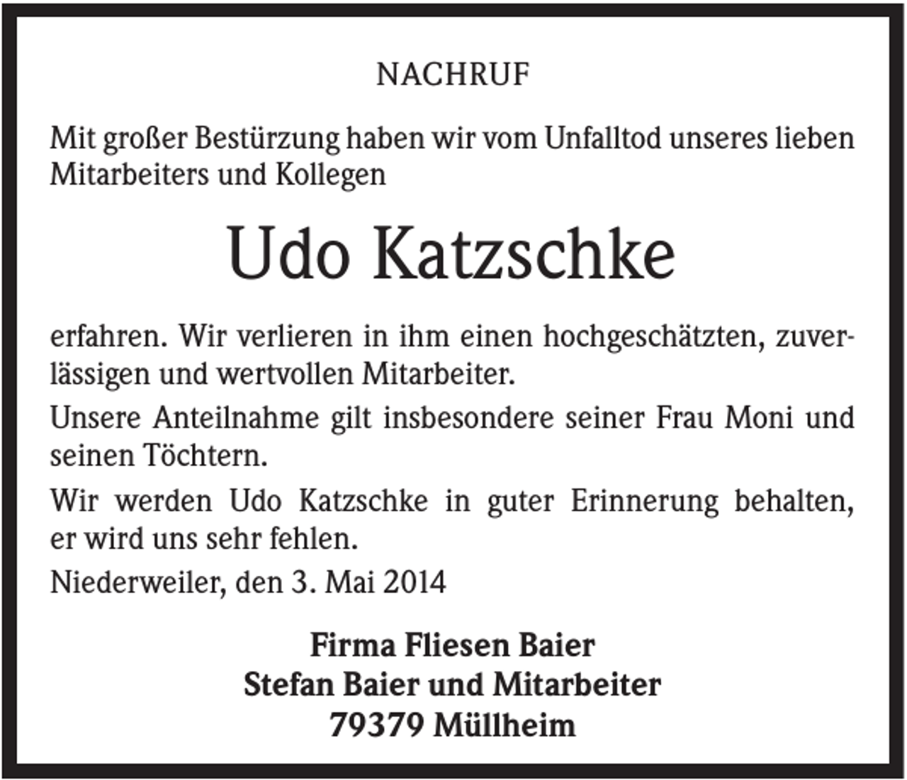 <p>NACHRUF<br />Mit großer Bestürzung haben wir vom Unfalltod unseres lieben<br />Mitarbeiters und Kollegen</p><p>Udo Katzschke<br />erfahren. Wir verlieren in ihm einen hochgeschätzten, zuverlässigen und wertvollen Mitarbeiter.<br />Unsere Anteilnahme gilt insbesondere seiner Frau Moni und<br />seinen Töchtern.<br />Wir werden Udo Katzschke in guter Erinnerung behalten,<br />er wird uns sehr fehlen.<br />Niederweiler, den 3. Mai 2014</p><p>Firma Fliesen Baier<br />Stefan Baier und Mitarbeiter<br />79379 Müllheim</p>