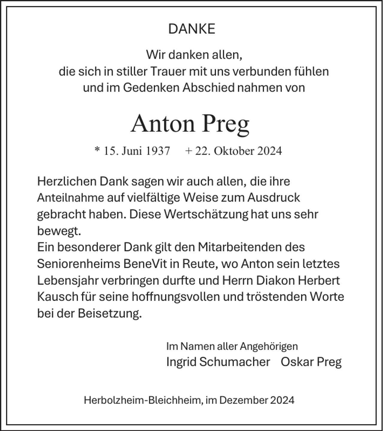 <p>DANKE<br />Wir danken allen,<br />die sich in stiller Trauer mit uns verbunden fühlen<br />und im Gedenken Abschied nahmen von</p><p>Anton Preg<br />* 15. Juni 1937</p><p>+ 22. Oktober 2024</p><p>Herzlichen Dank sagen wir auch allen, die ihre<br />Anteilnahme auf vielfältige Weise zum Ausdruck<br />gebracht haben. Diese Wertschätzung hat uns sehr<br />bewegt.<br />Ein besonderer Dank gilt den Mitarbeitenden des<br />Seniorenheims BeneVit in Reute, wo Anton sein letztes<br />Lebensjahr verbringen durfte und Herrn Diakon Herbert<br />Kausch für seine hoffnungsvollen und tröstenden Worte<br />bei der Beisetzung.<br />Im Namen aller Angehörigen</p><p>Ingrid Schumacher Oskar Preg<br />Herbolzheim-Bleichheim, im Dezember 2024</p>