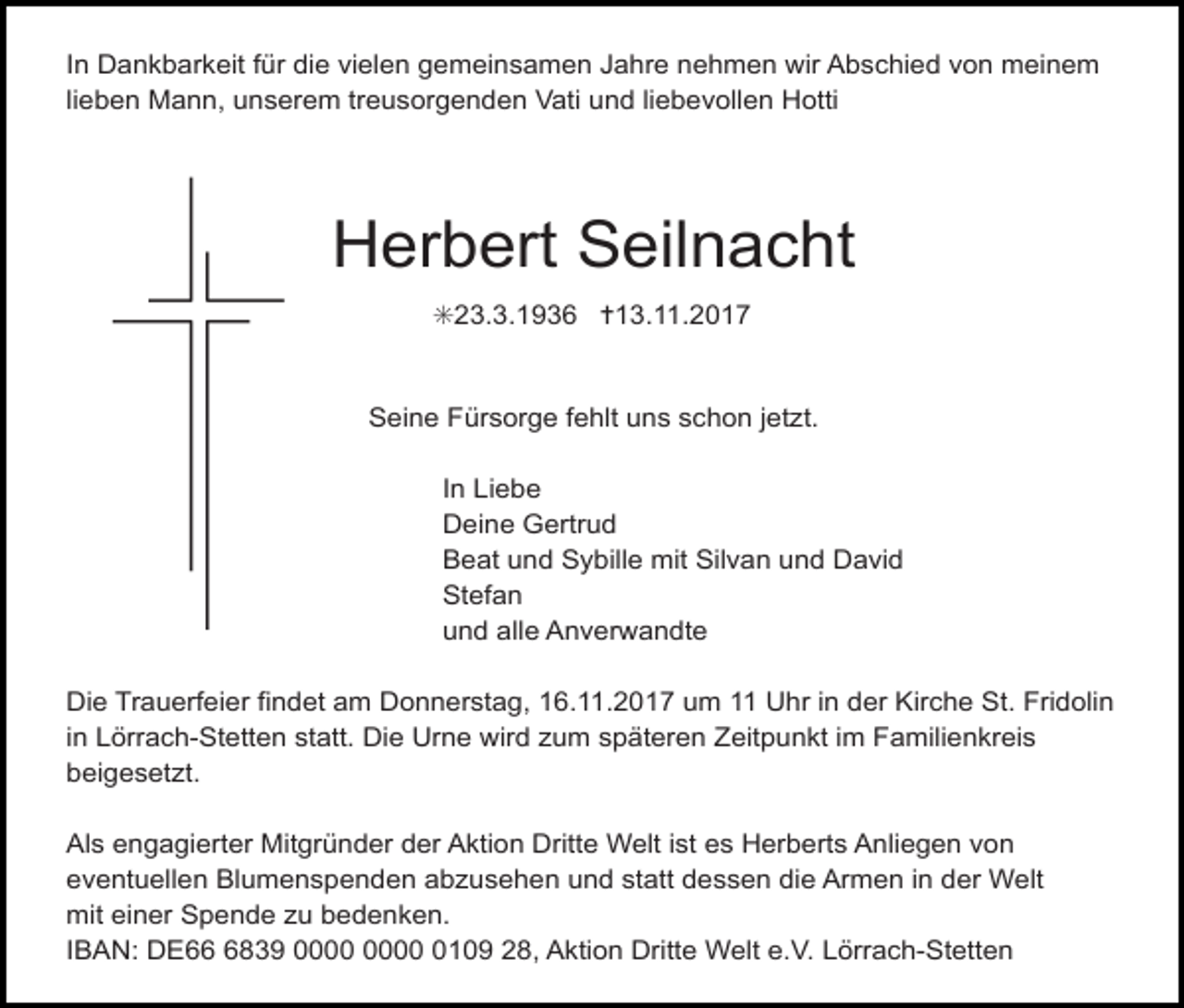 <p>In Dankbarkeit für die vielen gemeinsamen Jahre nehmen wir Abschied von meinem<br />lieben Mann, unserem treusorgenden Vati und liebevollen Hotti</p><p>Herbert Seilnacht<br />✳23.3.1936 ✝13.11.2017</p><p>Seine Fürsorge fehlt uns schon jetzt.<br />In Liebe<br />Deine Gertrud<br />Beat und Sybille mit Silvan und David<br />Stefan<br />und alle Anverwandte<br />Die Trauerfeier findet am Donnerstag, 16.11.2017 um 11 Uhr in der Kirche St. Fridolin<br />in Lörrach-Stetten statt. Die Urne wird zum späteren Zeitpunkt im Familienkreis<br />beigesetzt.<br />Als engagierter Mitgründer der Aktion Dritte Welt ist es Herberts Anliegen von<br />eventuellen Blumenspenden abzusehen und statt dessen die Armen in der Welt<br />mit einer Spende zu bedenken.<br />IBAN: DE6839 0109 28, Aktion Dritte Welt e.V. Lörrach-Stetten</p>