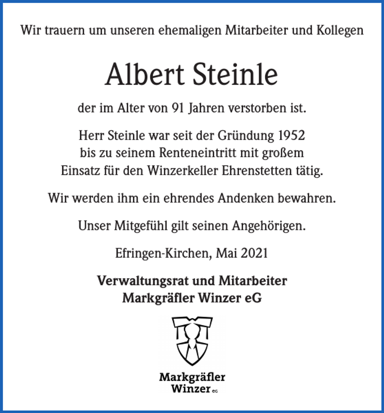<p>Wir trauern um unseren ehemaligen Mitarbeiter und Kollegen</p><p>Albert Steinle<br />der im Alter von 91 Jahren verstorben ist.<br />Herr Steinle war seit der Gründung 1952<br />bis zu seinem Renteneintritt mit großem<br />Einsatz für den Winzerkeller Ehrenstetten tätig.<br />Wir werden ihm ein ehrendes Andenken bewahren.<br />Unser Mitgefühl gilt seinen Angehörigen.<br />Efringen-Kirchen, Mai 2021<br />Verwaltungsrat und Mitarbeiter<br />Markgräfler Winzer eG</p>