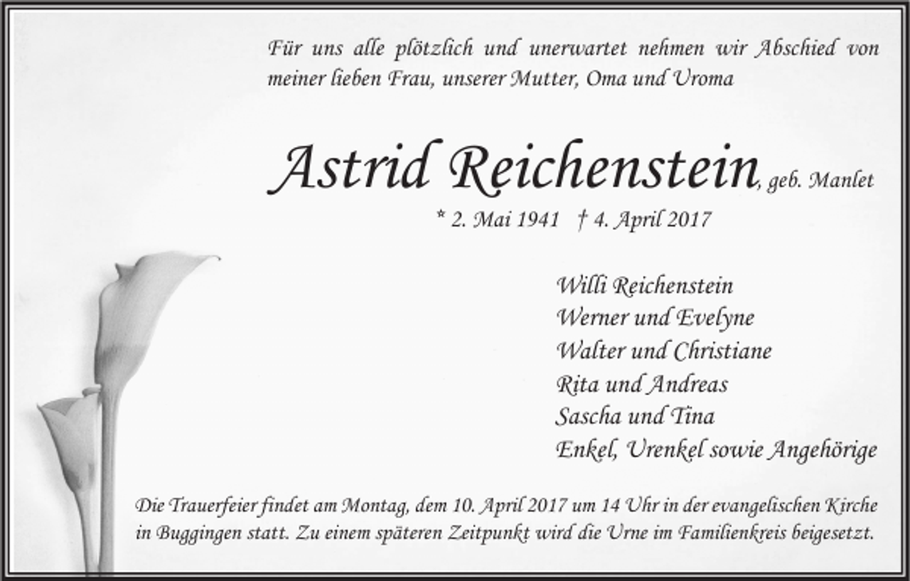 <p>Für uns alle plötzlich und unerwartet nehmen wir Abschied von<br />meiner lieben Frau, unserer Mutter, Oma und Uroma</p><p>Astrid Reichenstein</p><p>, geb. Manlet</p><p>* 2. Mai 1941 † 4. April 2017</p><p>Willi Reichenstein<br />Werner und Evelyne<br />Walter und Christiane<br />Rita und Andreas<br />Sascha und Tina<br />Enkel, Urenkel sowie Angehörige<br />Die Trauerfeier findet am Montag, dem 10. April 2017 um 14 Uhr in der evangelischen Kirche<br />in Buggingen statt. Zu einem späteren Zeitpunkt wird die Urne im Familienkreis beigesetzt.</p>