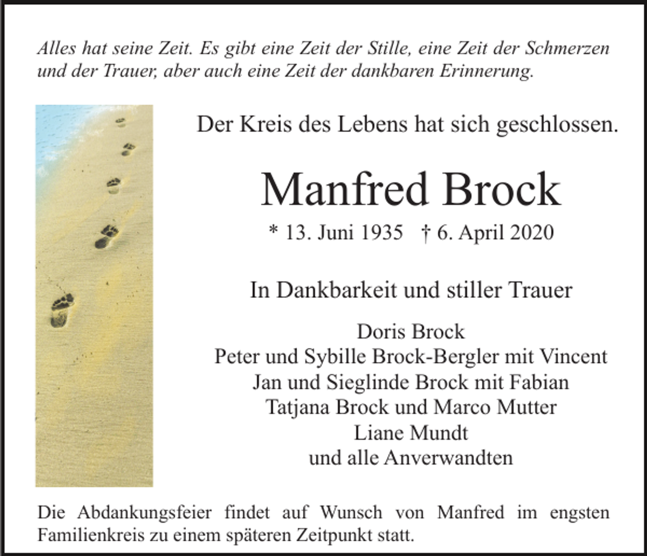 <p>Alles hat seine Zeit. Es gibt eine Zeit der Stille, eine Zeit der Schmerzen<br />und der Trauer, aber auch eine Zeit der dankbaren Erinnerung.</p><p>Der Kreis des Lebens hat sich geschlossen.</p><p>Manfred Brock<br />* 13. Juni 1935 † 6. April 2020</p><p>In Dankbarkeit und stiller Trauer<br />Doris Brock<br />Peter und Sybille Brock-Bergler mit Vincent<br />Jan und Sieglinde Brock mit Fabian<br />Tatjana Brock und Marco Mutter<br />Liane Mundt<br />und alle Anverwandten<br />Die Abdankungsfeier findet auf Wunsch von Manfred im engsten<br />Familienkreis zu einem späteren Zeitpunkt statt.</p>