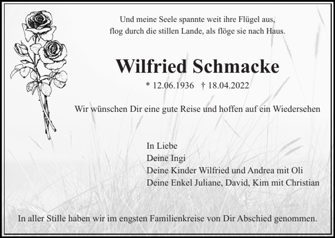 <p>Und meine Seele spannte weit ihre Flügel aus,<br />flog durch die stillen Lande, als flöge sie nach Haus.</p><p>Wilfried Schmacke<br />* 12.06.1936 † 18.04.2022<br />Wir wünschen Dir eine gute Reise und hoffen auf ein Wiedersehen</p><p>In Liebe<br />Deine Ingi<br />Deine Kinder Wilfried und Andrea mit Oli<br />Deine Enkel Juliane, David, Kim mit Christian</p><p>In aller Stille haben wir im engsten Familienkreise von Dir Abschied genommen.</p>