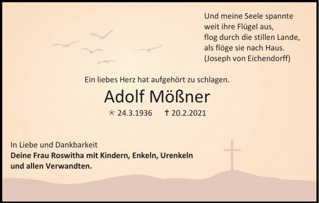 <p>Und meine Seele spannte<br />weit ihre Flügel aus,<br />flog durch die stillen Lande,<br />als flöge sie nach Haus.<br />(Joseph von Eichendorff)<br />Ein liebes Herz hat aufgehört zu schlagen.</p><p>Adolf Mößner<br /> 24.3.1936</p><p> 20.2.2021</p><p>In Liebe und Dankbarkeit<br />Deine Frau Roswitha mit Kindern, Enkeln, Urenkeln<br />und allen Verwandten.</p>