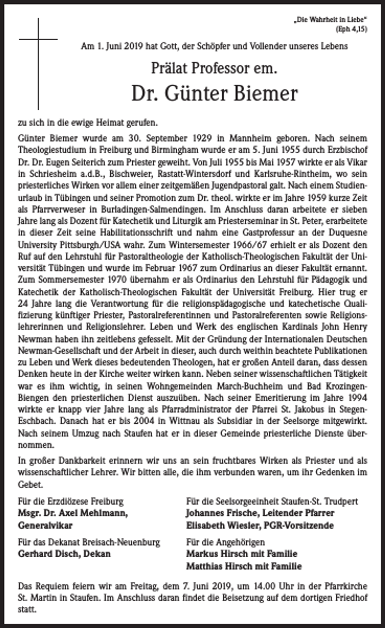 <p>„Die Wahrheit in Liebe“<br />(Eph 4,15)</p><p>Am 1. Juni 2019 hat Gott, der Schöpfer und Vollender unseres Lebens</p><p>Prälat Professor em.</p><p>Dr. Günter Biemer<br />zu sich in die ewige Heimat gerufen.<br />Günter Biemer wurde am 30. September 1929 in Mannheim geboren. Nach seinem<br />­Theologiestudium in Freiburg und Birmingham wurde er am 5. Juni 1955 durch Erz­bischof<br />Dr. Dr. Eugen Seiterich zum Priester geweiht. Von Juli 1955 bis Mai 1957 wirkte er als Vikar<br />in Schriesheim a.d.B., Bischweier, Rastatt-Wintersdorf und Karlsruhe-Rintheim, wo sein<br />priesterliches Wirken vor allem einer zeitgemäßen Jugendpastoral galt. Nach einem Studienurlaub in Tübingen und seiner Promotion zum Dr. theol. ­wirkte er im Jahre 1959 kurze Zeit<br />als Pfarrverweser in Burladingen-Salmendingen. Im ­Anschluss daran arbeitete er sieben<br />­Jahre lang als Dozent für Katechetik und Liturgik am Priesterseminar in St. Peter, erarbeitete<br />in dieser Zeit seine Habilitationsschrift und nahm eine Gastprofessur an der Duquesne<br />­University Pittsburgh/USA wahr. Zum Wintersemester 1966/67 erhielt er als Dozent den<br />Ruf auf den Lehrstuhl für Pastoraltheologie der Katholisch-Theologischen Fakultät der Universität ­Tübingen und wurde im Februar 1967 zum Ordinarius an dieser Fakultät ernannt.<br />Zum Sommersemester 1970 übernahm er als Ordinarius den Lehrstuhl für Pädagogik und<br />­Katechetik der Katholisch-Theologischen Fakultät der Universität Freiburg. Hier trug er<br />24 Jahre lang die Ver­antwortung für die religionspädagogische und katechetische Quali­<br />fizierung künftiger Priester, Pastoralreferentinnen und Pastoralreferenten sowie Religionslehrerinnen und Religionslehrer. Leben und Werk des englischen Kardinals John Henry<br />Newman haben ihn zeitlebens gefesselt. Mit der Gründung der Internationalen Deutschen<br />Newman-Gesellschaft und der Arbeit in dieser, auch durch weithin beachtete Publikationen<br />zu Leben und Werk dieses bedeutenden Theologen, hat er großen Anteil daran, dass ­dessen<br />Denken heute in der Kirche weiter wirken kann. Neben seiner wissenschaftlichen ­Tätigkeit<br />war es ihm wichtig, in seinen Wohngemeinden March-Buchheim und Bad Krozingen-­<br />Biengen den priesterlichen Dienst auszuüben. Nach seiner Emeritierung im Jahre 1994<br />wirkte er knapp vier Jahre lang als Pfarradministrator der Pfarrei St. Jakobus in Stegen-­<br />Eschbach. Danach hat er bis 2004 in Wittnau als Subsidiar in der Seelsorge mitgewirkt.<br />Nach seinem Umzug nach Staufen hat er in dieser Gemeinde priesterliche Dienste über­<br />nommen.<br />In großer Dankbarkeit erinnern wir uns an sein fruchtbares Wirken als Priester und als<br />­wissenschaftlicher Lehrer. Wir bitten alle, die ihm verbunden waren, um ihr Gedenken im<br />Gebet.<br />Für die Erzdiözese Freiburg<br />Msgr. Dr. Axel Mehlmann,<br />Generalvikar</p><p>Für die Seelsorgeeinheit Staufen-St. Trudpert<br />Johannes Frische, Leitender Pfarrer<br />Elisabeth Wiesler, PGR-Vorsitzende</p><p>Für das Dekanat Breisach-Neuenburg<br />Für die Angehörigen<br />Gerhard Disch, Dekan Markus Hirsch mit Familie<br />Matthias Hirsch mit Familie<br />Das Requiem feiern wir am Freitag, dem 7. Juni 2019, um 14.00 Uhr in der Pfarrkirche<br />St. Martin in Staufen. Im Anschluss daran findet die Beisetzung auf dem dortigen ­Friedhof<br />statt.</p>