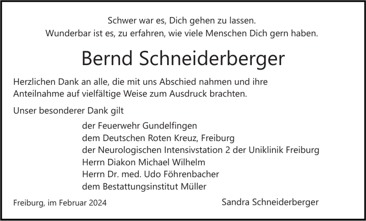 <p>Schwer war es, Dich gehen zu lassen.<br />Wunderbar ist es, zu erfahren, wie viele Menschen Dich gern haben.</p><p>Bernd Schneiderberger<br />Herzlichen Dank an alle, die mit uns Abschied nahmen und ihre<br />Anteilnahme auf vielfältige Weise zum Ausdruck brachten.<br />Unser besonderer Dank gilt<br />der Feuerwehr Gundelfingen<br />dem Deutschen Roten Kreuz, Freiburg<br />der Neurologischen Intensivstation 2 der Uniklinik Freiburg<br />Herrn Diakon Michael Wilhelm<br />Herrn Dr. med. Udo Föhrenbacher<br />dem Bestattungsinstitut Müller<br />Freiburg, im Februar 2024</p><p>Sandra Schneiderberger</p>