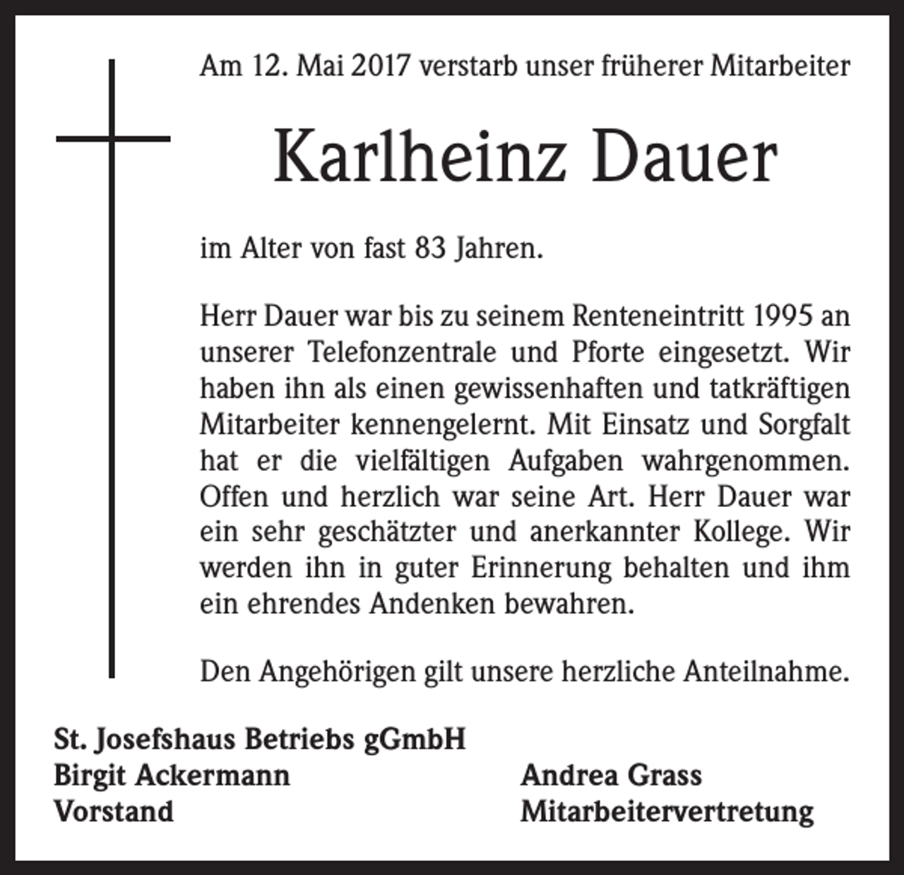 <p>Am 12. Mai 2017 verstarb unser früherer Mitarbeiter</p><p>Karlheinz Dauer<br />im Alter von fast 83 Jahren.<br />Herr Dauer war bis zu seinem Renteneintritt 1995 an<br />unserer Telefonzentrale und Pforte eingesetzt. Wir<br />haben ihn als einen gewissenhaften und tatkräftigen<br />Mitarbeiter kennengelernt. Mit Einsatz und Sorgfalt<br />hat er die viel­fältigen Aufgaben wahrgenommen.<br />Offen und herzlich war seine Art. Herr Dauer war<br />ein sehr geschätzter und anerkannter Kollege. Wir<br />werden ihn in guter Erinnerung behalten und ihm<br />ein ehrendes Andenken bewahren.<br />Den Angehörigen gilt unsere herzliche Anteilnahme.<br />St. Josefshaus Betriebs gGmbH<br />Birgit Ackermann<br />Vorstand</p><p>Andrea Grass<br />Mitarbeitervertretung</p>