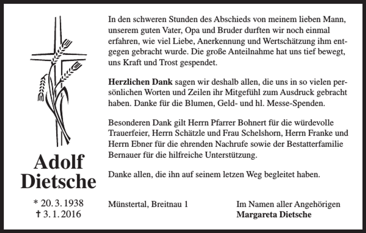 <p>In den schweren Stunden des Abschieds von meinem lieben Mann,<br />unserem guten Vater, Opa und Bruder durften wir noch einmal<br />erfahren, wie viel Liebe, Anerkennung und Wertschätzung ihm entgegen gebracht wurde. Die große Anteilnahme hat uns tief bewegt,<br />uns Kraft und Trost gespendet.<br />Herzlichen Dank sagen wir deshalb allen, die uns in so vielen persönlichen Worten und Zeilen ihr Mitgefühl zum Ausdruck gebracht<br />haben. Danke für die Blumen, Geld- und hl. Messe-Spenden.</p><p>Adolf<br />Dietsche<br />* 20. 3. 1938<br />= 3. 1. 2016</p><p>Besonderen Dank gilt Herrn Pfarrer Bohnert für die würdevolle<br />Trauerfeier, Herrn Schätzle und Frau Schelshorn, Herrn Franke und<br />Herrn Ebner für die ehrenden Nachrufe sowie der Bestatterfamilie<br />Bernauer für die hilfreiche Unterstützung.<br />Danke allen, die ihn auf seinem letzen Weg begleitet haben.<br />Münstertal, Breitnau 1</p><p>Im Namen aller Angehörigen<br />Margareta Dietsche</p>