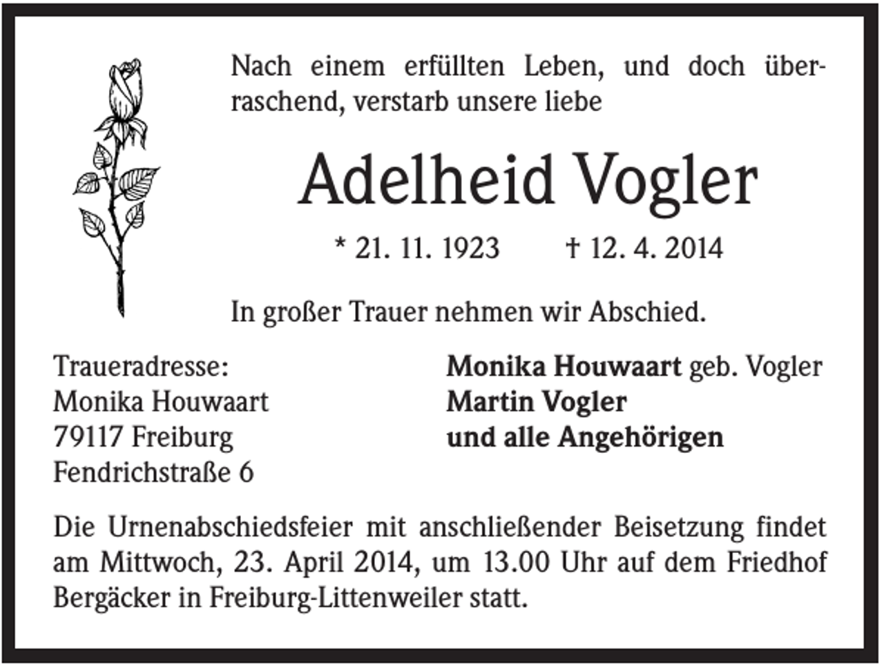 <p>Nach einem erfüllten Leben, und doch überraschend, verstarb unsere liebe</p><p>Adelheid Vogler<br />* 21. 11. 1923</p><p>† 12. 4. 2014</p><p>In großer Trauer nehmen wir Abschied.<br />Traueradresse:<br />Monika Houwaart<br />79117 Freiburg<br />Fendrichstraße 6</p><p>Monika Houwaart geb. Vogler<br />Martin Vogler<br />und alle Angehörigen</p><p>Die Urnenabschiedsfeier mit anschließender Beisetzung findet<br />am Mittwoch, 23. April 2014, um 13.00 Uhr auf dem Friedhof<br />Bergäcker in Freiburg-Littenweiler statt.</p>