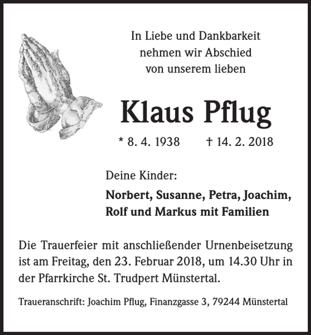 <p>In Liebe und Dankbarkeit<br />nehmen wir Abschied<br />von unserem lieben</p><p>Klaus Pflug<br />* 8. 4. 1938 † 14. 2. 2018<br />Deine Kinder:<br />Norbert, Susanne, Petra, Joachim,<br />Rolf und Markus mit Familien<br />Die Trauerfeier mit anschließender Urnenbeisetzung<br />ist am Freitag, den 23. Februar 2018, um 14.30 Uhr in<br />der Pfarrkirche St. Trudpert Münstertal.<br />Traueranschrift: Joachim Pflug, Finanzgasse 3, 79244 Münstertal</p>