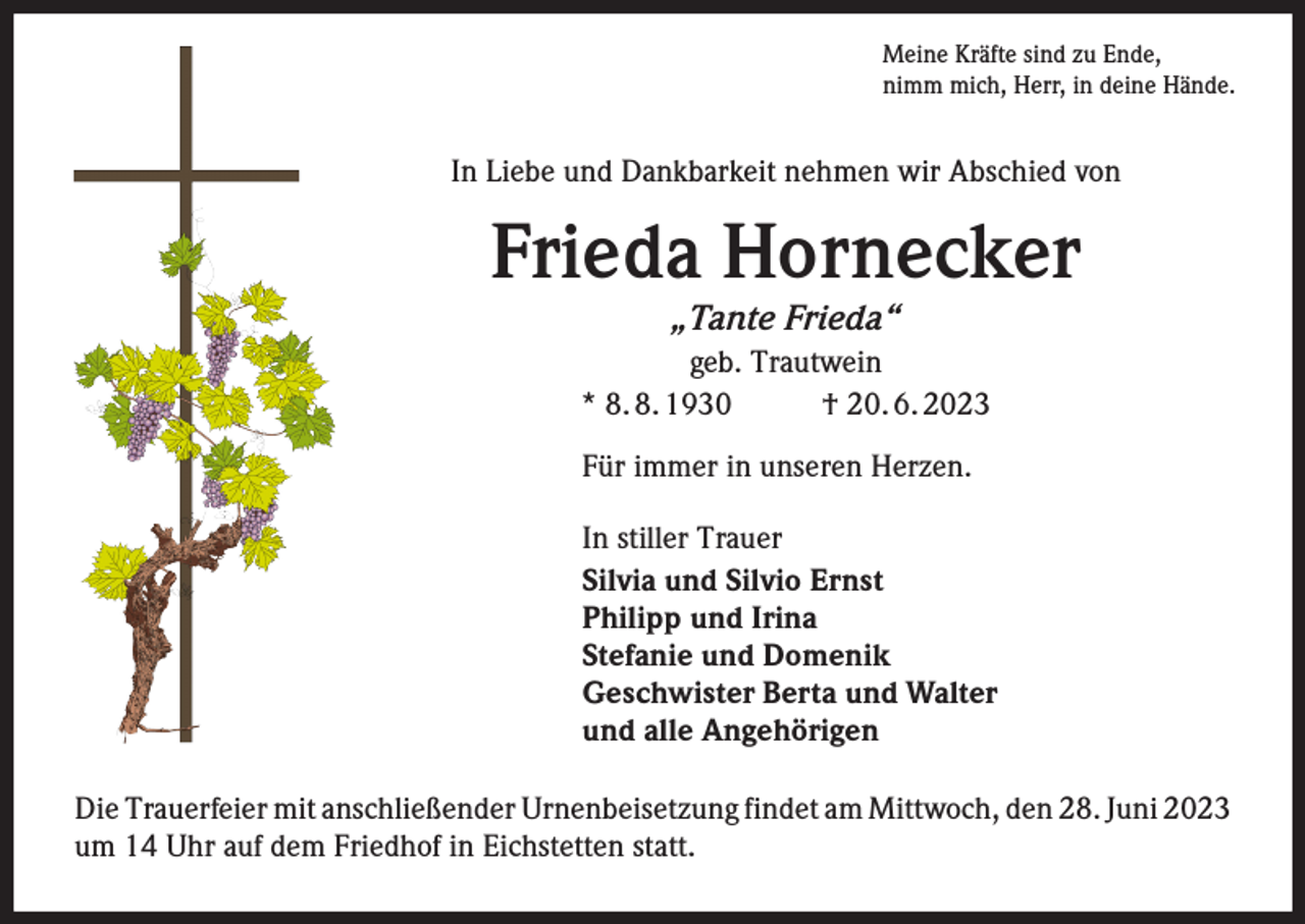 <p>Meine Kräfte sind zu Ende,<br />nimm mich, Herr, in deine Hände.</p><p>In Liebe und Dankbarkeit nehmen wir Abschied von</p><p>Frieda Hornecker<br />„Tante Frieda“</p><p>geb. Trautwein<br />* 8. 8. 1930<br />† 20. 6. 2023<br />Für immer in unseren Herzen.<br />In stiller Trauer<br />Silvia und Silvio Ernst<br />Philipp und Irina<br />Stefanie und Domenik<br />Geschwister Berta und Walter<br />und alle Angehörigen<br />Die Trauerfeier mit anschließender Urnenbeisetzung findet am Mittwoch, den 28. Juni 2023<br />um 14 Uhr auf dem Friedhof in Eichstetten statt.</p>