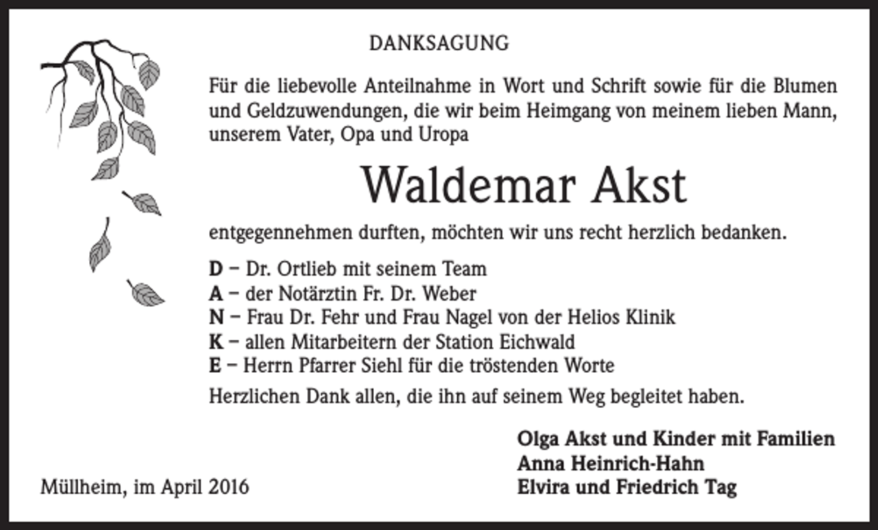 <p>DANKSAGUNG<br />Für die liebevolle Anteilnahme in Wort und Schrift sowie für die Blumen<br />und Geldzuwendungen, die wir beim Heimgang von meinem lieben Mann,<br />unserem Vater, Opa und Uropa</p><p>Waldemar Akst<br />entgegennehmen durften, möchten wir uns recht herzlich bedanken.<br />D – Dr. Ortlieb mit seinem Team<br />A – der Notärztin Fr. Dr. Weber<br />N – Frau Dr. Fehr und Frau Nagel von der Helios Klinik<br />K – allen Mitarbeitern der Station Eichwald<br />E – Herrn Pfarrer Siehl für die tröstenden Worte<br />Herzlichen Dank allen, die ihn auf seinem Weg begleitet haben.</p><p>Müllheim, im April 2016</p><p>Olga Akst und Kinder mit Familien<br />Anna Heinrich-Hahn<br />Elvira und Friedrich Tag</p>