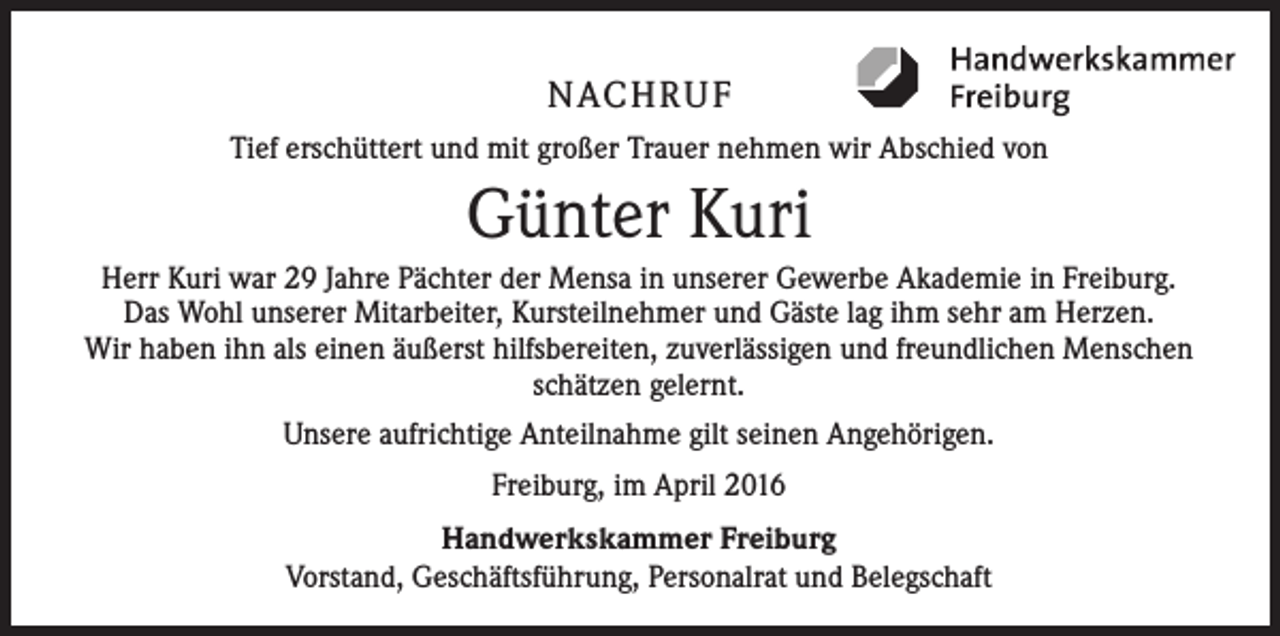 <p>NACHRUF<br />Tief erschüttert und mit großer Trauer nehmen wir Abschied von</p><p>Günter Kuri<br />Herr Kuri war 29 Jahre Pächter der Mensa in unserer Gewerbe Akademie in Freiburg.<br />Das Wohl unserer Mitarbeiter, Kursteilnehmer und Gäste lag ihm sehr am Herzen.<br />Wir haben ihn als einen äußerst hilfsbereiten, zuverlässigen und freundlichen Menschen<br />schätzen gelernt.<br />Unsere aufrichtige Anteilnahme gilt seinen Angehörigen.<br />Freiburg, im April 2016<br />Handwerkskammer Freiburg<br />Vorstand, Geschäftsführung, Personalrat und Belegschaft</p>