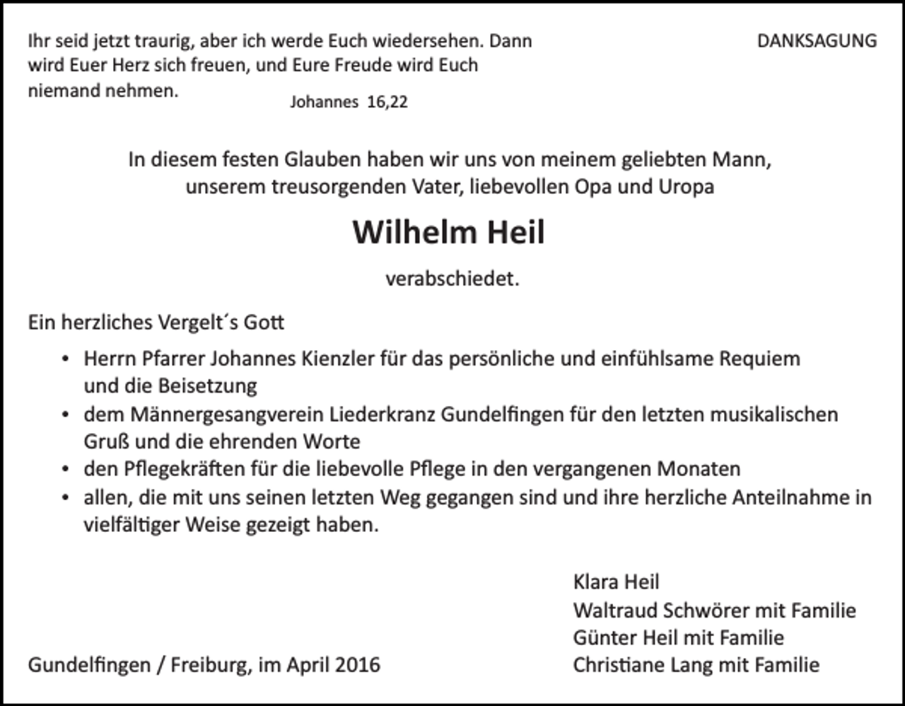 <p>Ihr seid jetzt traurig, aber ich werde Euch wiedersehen. Dann<br />wird Euer Herz sich freuen, und Eure Freude wird Euch<br />niemand nehmen.</p><p>DANKSAGUNG</p><p>Johannes 16,22</p><p>In diesem festen Glauben haben wir uns von meinem geliebten Mann,<br />unserem treusorgenden Vater, liebevollen Opa und Uropa</p><p>Wilhelm Heil<br />verabschiedet.<br />Ein herzliches Vergelt´s Go�<br />Herrn Pfarrer Johannes Kienzler für das persönliche und einfühlsame Requiem</p><p>und die Beisetzung<br />dem Männergesangverein Liederkranz Gundelﬁngen für den letzten musikalischen</p><p>Gruß und die ehrenden Worte<br />den Pﬂegekrä�en für die liebevolle Pﬂege in den vergangenen Monaten<br />allen, die mit uns seinen letzten Weg gegangen sind und ihre herzliche Anteilnahme in</p><p>vielfäl�ger Weise gezeigt haben.</p><p>Gundelﬁngen / Freiburg, im April 2016</p><p>Klara Heil<br />Waltraud Schwörer mit Familie<br />Günter Heil mit Familie<br />Chris�ane Lang mit Familie</p>