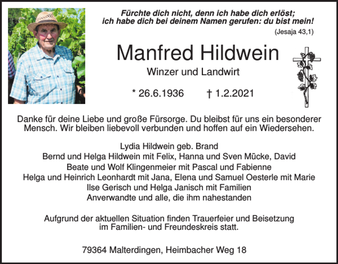 <p>Fürchte dich nicht, denn ich habe dich erlöst;<br />ich habe dich bei deinem Namen gerufen: du bist mein!<br />(Jesaja 43,1)</p><p>Manfred Hildwein<br />Winzer und Landwirt<br />* 26.6.1936</p><p>† 1.2.2021</p><p>Danke für deine Liebe und große Fürsorge. Du bleibst für uns ein besonderer<br />Mensch. Wir bleiben liebevoll verbunden und hoffen auf ein Wiedersehen.<br />Lydia Hildwein geb. Brand<br />Bernd und Helga Hildwein mit Felix, Hanna und Sven Mücke, David<br />Beate und Wolf Klingenmeier mit Pascal und Fabienne<br />Helga und Heinrich Leonhardt mit Jana, Elena und Samuel Oesterle mit Marie<br />Ilse Gerisch und Helga Janisch mit Familien<br />Anverwandte und alle, die ihm nahestanden<br />Aufgrund der aktuellen Situation finden Trauerfeier und Beisetzung<br />im Familien- und Freundeskreis statt.</p><p>79364 Malterdingen, Heimbacher Weg 18</p>